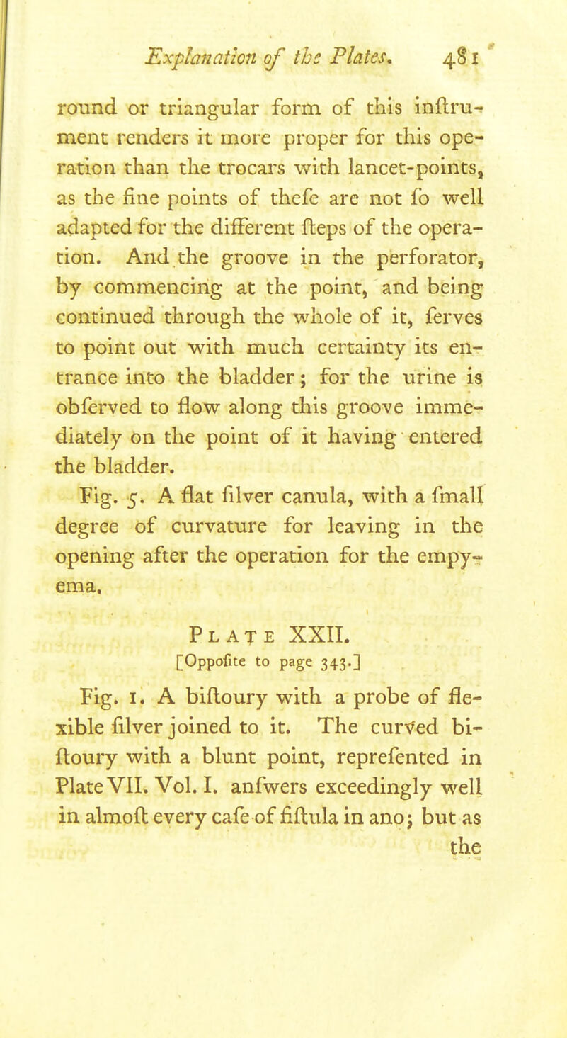 round or triangular form of this inflru-? ment renders it more proper for this ope- ration than the trocars with lancet-points, as the fine points of thefe are not fo well adapted for the different fleps of the opera- tion. And the groove in the perforator, by commencing at the point, and being continued through the whole of it, ferves to point out with much certainty its en- trance into the bladder; for the urine is obferved to flow along this groove imme- diately on the point of it having entered the bladder. Fig. 5. A flat filver canula, with a fmall degree of curvature for leaving in the opening after the operation for the empy- ema. Plate XXII. [Oppofite to page 343.] Fig. I. A bifloury with a probe of fle- xible filver joined to it. The curved bi- ftoury with a blunt point, reprefented in Plate VIL Vol. I. anfwers exceedingly well in almofl every cafe of fiftula in ano j but as the