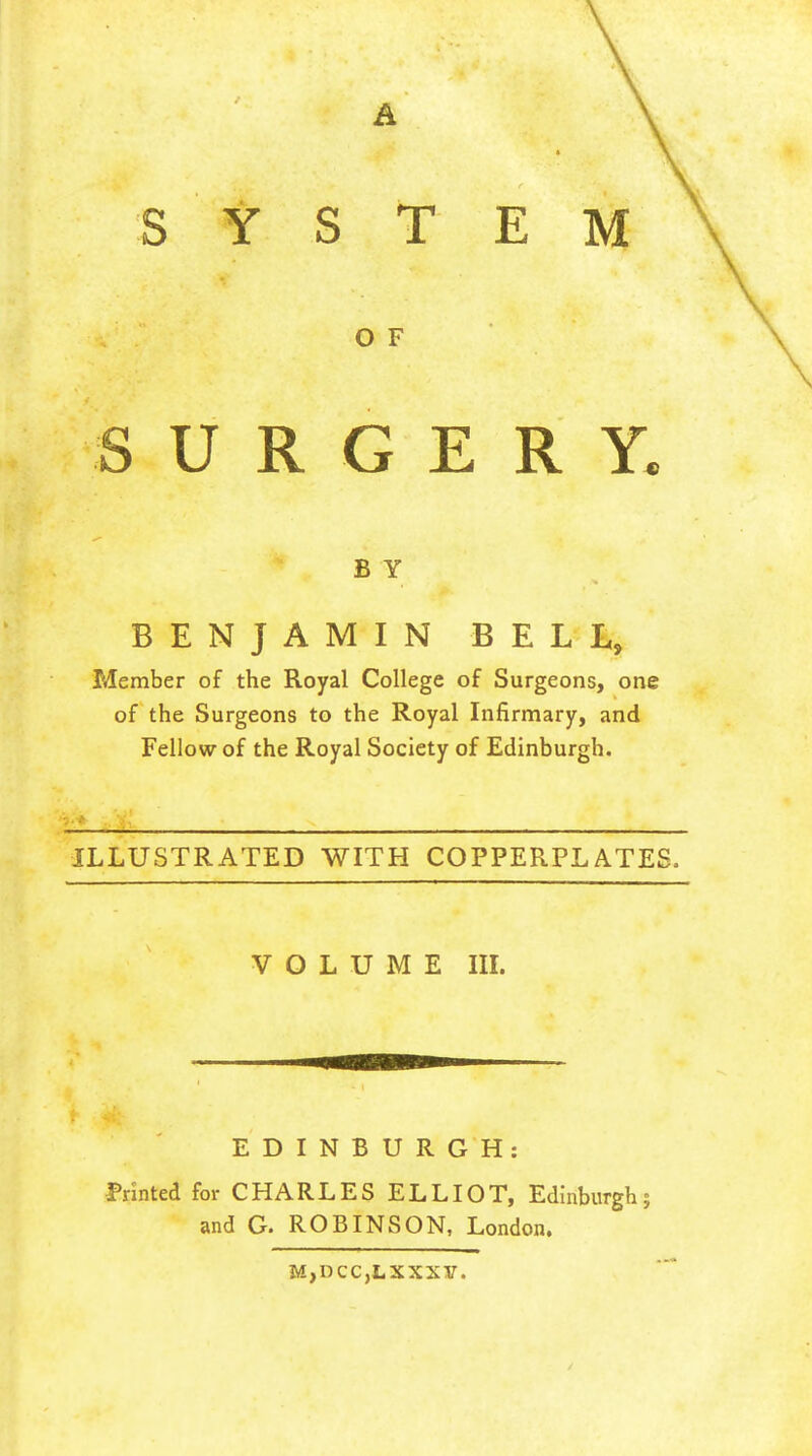 A SYSTEM O F SURGERY. BY BENJAMIN BELL, Member of the Royal College of Surgeons, one of the Surgeons to the Royal Infirmary, and Fellow of the Royal Society of Edinburgh. ILLUSTRATED WITH COPPERPLATES. VOLUME in. EDINBURGH: Printed for CHARLES ELLIOT, Edinburgh; and G. ROBINSON, London. M,DCC,LXXXy.