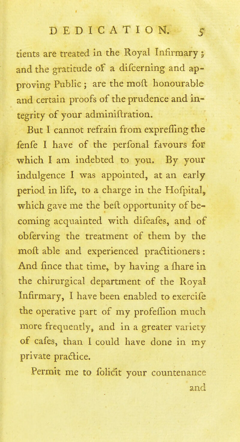 tients are treated in the Royal Infirmary; and the gratitude of a difcerning and ap- proving Public ; are the moft honourable and certain proofs of the prudence and in- tegrity of your adminiftration. But 1 cannot refrain from expreffing the fenfe I have of the perfonal favours for which I am indebted to you. By your indulgence I was appointed, at an early period in life, to a charge in the Hofpital, which gave me the beft opportunity of be- coming acquainted with difeafes, and of obferving the treatment of them by the moft able and experienced pracftitioners: And fince that time, by having a fhare in the chirurgical department of the Royal Infirmary, I have been enabled to exercife the operative part of my profeffion much more frequently, and in a greater variety of cafes, than 1 could have done in my private pradice. Permit me to foliclt your countenance a^nd