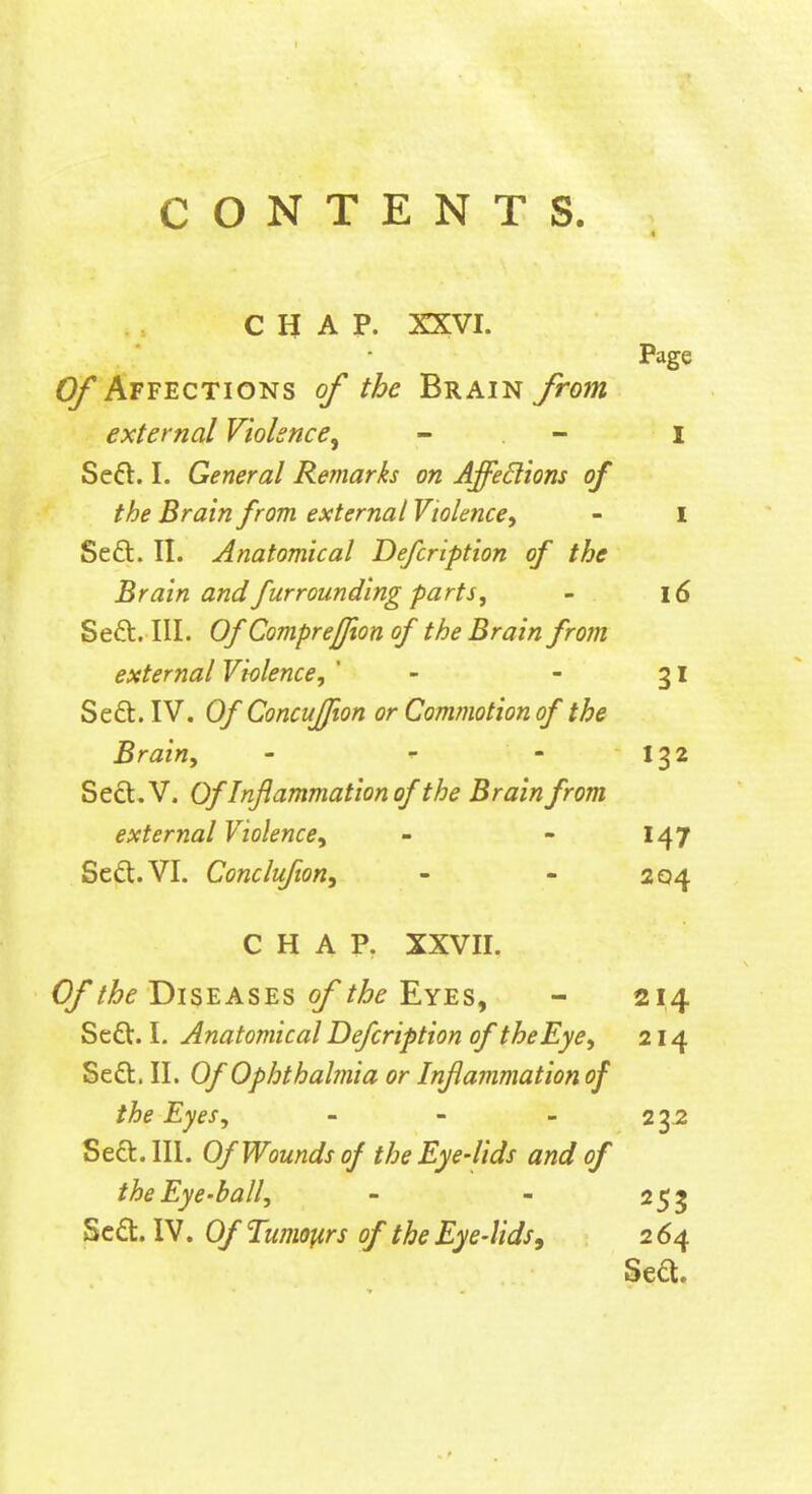 CHAP. XXVI. Page Affections of the Brain from external Violence^ - - i Seft. I. General Remarks on Affedions of the Brain from external Violence^ - I Seft. II. Anatomical Defcription of the Brain and furrounding parts, - 16 Seft. III. Of Comprejfion of the Brain from external Violence, ' - - 31 Se£l. IV. Of Concuffion or Commotion of the Brain, - ^ - 132 Seft. V. Of Inflammation of the Brain from external Violence, - - 147 Scd.VI. Conclufton, - - 204 CHAP. XXVII. (y/^f Diseases o/'/^^ Eyes, - 214 Sedt. I. Anatomical Defcription of the Eye, 214 Seft. II. Of Ophthalmia or Inflainmation of the Eyes, - - - 2 3.2 Se£t. III. Of Wounds of the Eye-lids and of the Eye-ball, - - 253 Sc£t. IV. Of Tumoftrs of the Eye-lids, 2 64 Se£t.