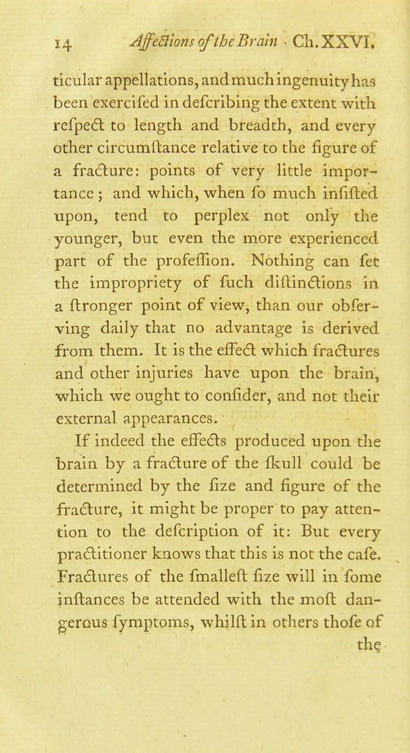 AffealomoftheBrain . Ch.XXVI. ticular appellations, and much ingenuity has been exercifed in defcribing the extent with refpe(5l to length and breadth, and every other circumftance relative to the figure of a fra(5lure: points of very little impor- tance ; and which, when fo much infifled upon, tend to perplex not only the younger, but even the more experienced part of the profeffion. Nothing can feC the impropriety of fuch diflin6lions in a ftronger point of view, than our obfer- ving daily that no advantage is derived from them. It is the efFecfl which fradlures and other injuries have upon the brain, which we ought to confider, and not their external appearances. If indeed the efFedls produced upon the brain by a fradlure of the fluill could be determined by the fize and figure of the fradlure, it might be proper to pay atten- tion to the defcription of it: But every pradlitioner knows that this is not the cafe. Fradlures of the fmalleft fize will in fome inftances be attended with the mofh dan- gerous fymptoms, whilft in others thofe of th?