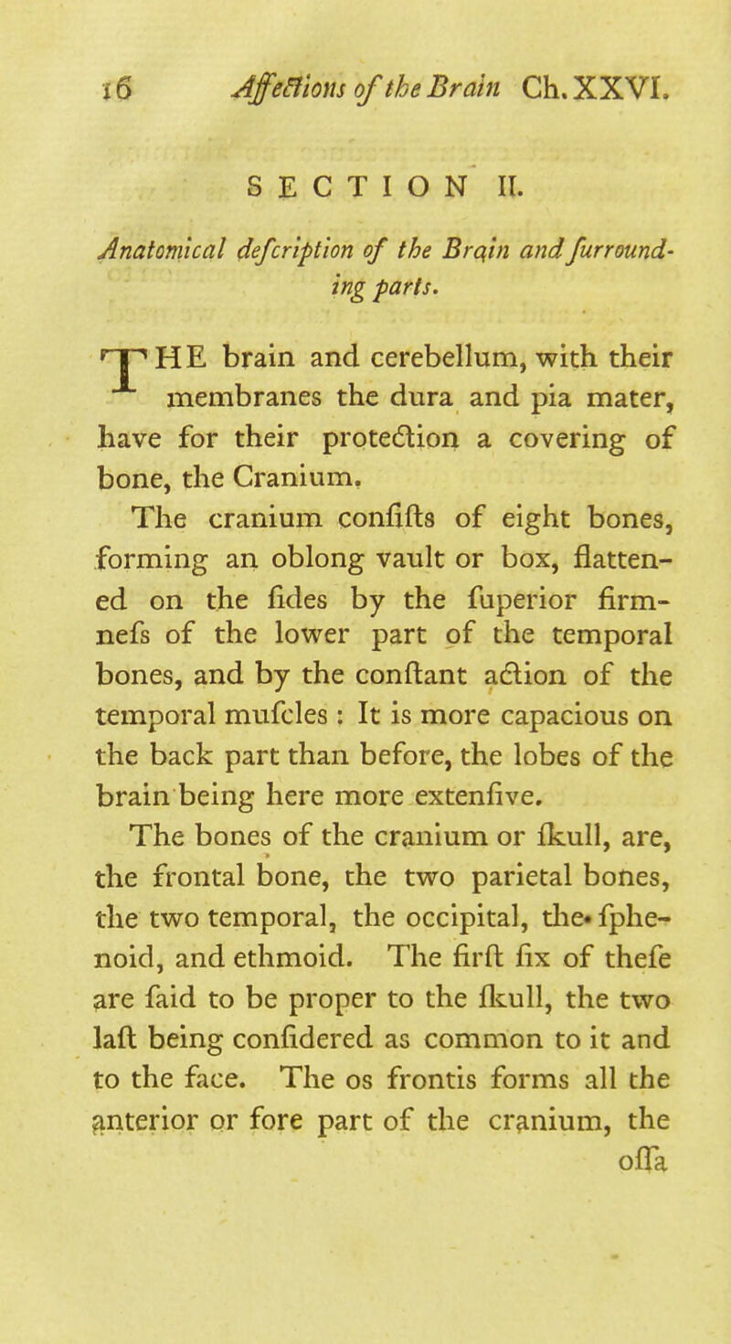 SECTION II. Anatomical (iefcription of the Brqin andfurround- ing parts. HP HE brain and cerebellum, with their membranes the dura and pia mater, have for their protedion a covering of bone, the Cranium, The cranium confxfts of eight bones, forming an oblong vault or box, flatten- ed on the fides by the fuperior firm- nefs of the lower part of the temporal bones, and by the conftant adlion of the temporal mufcles: It is more capacious on the back part than before, the lobes of the brain being here more extenfive. The bones of the cranium or Ikull, are, the frontal bone, the two parietal bones, the two temporal, the occipital, the* fphe-f noid, and ethmoid. The firft fix of thefe are faid to be proper to the fliull, the two laft being confidered as common to it and to the face. The os frontis forms all the ^interior or fore part of the cranium, the ofTa