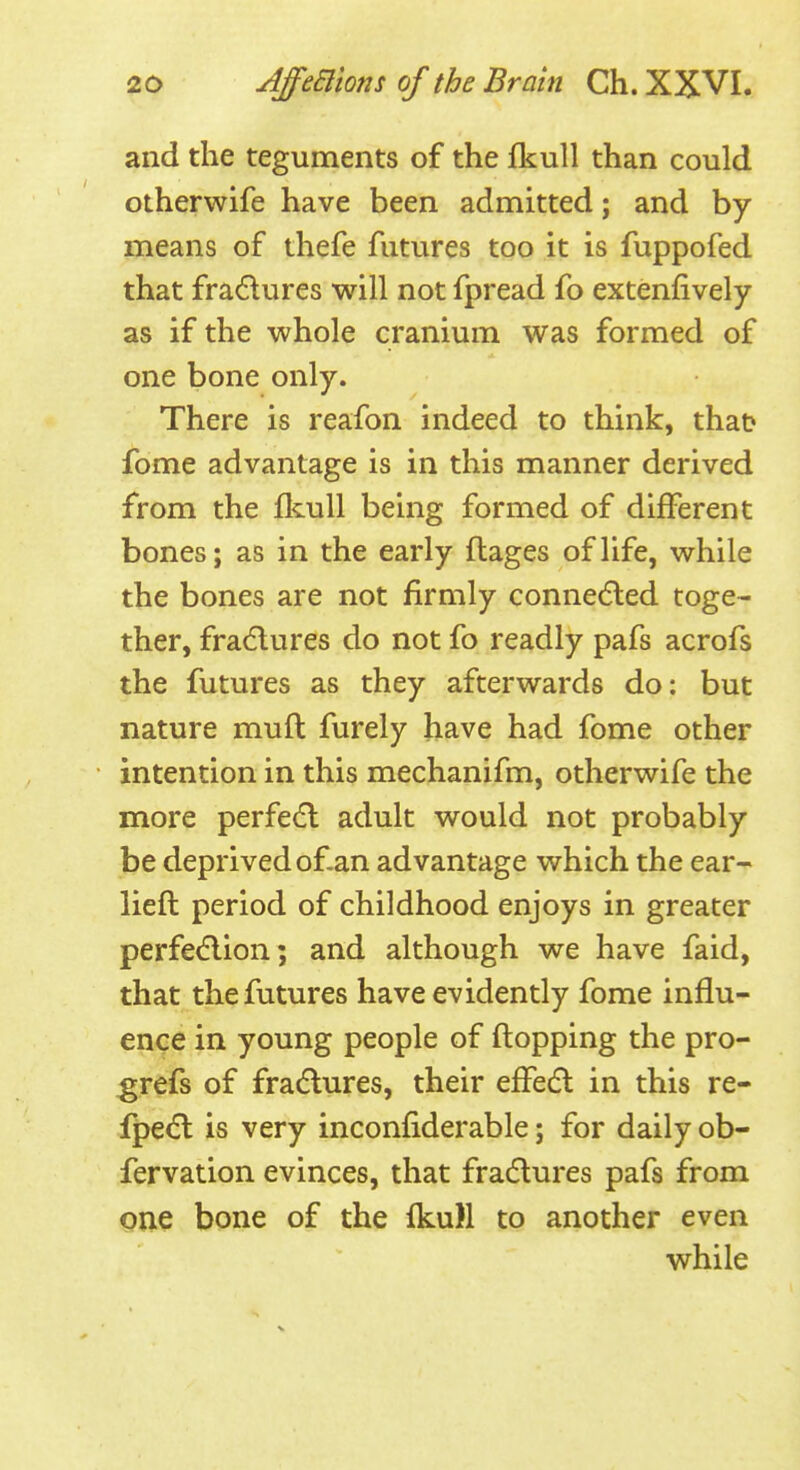 and the teguments of the Ikull than could otherwife have been admitted; and by- means of thefe futures too it is fuppofed that fradures will not fpread fo extenfively as if the whole cranium was formed of one bone only. There is reafon indeed to think, that fome advantage is in this manner derived from the fltull being formed of different bones; as in the early flages of life, while the bones are not firmly connecfled toge- ther, fractures do not fo readly pafs acrofs the futures as they afterwards do: but nature muft furely have had fome other intention in this mechanifm, otherwife the more perfe6l adult would not probably be deprived of.an advantage which the ear- lieft period of childhood enjoys in greater perfecflion; and although we have faid, that the futures have evidently fome influ- ence in young people of flopping the pro- grefs of fra(5lures, their effedl in this re- fpedl is very inconfiderable; for daily ob- fervation evinces, that fradlures pafs from oiie bone of the fl^uH to another even while