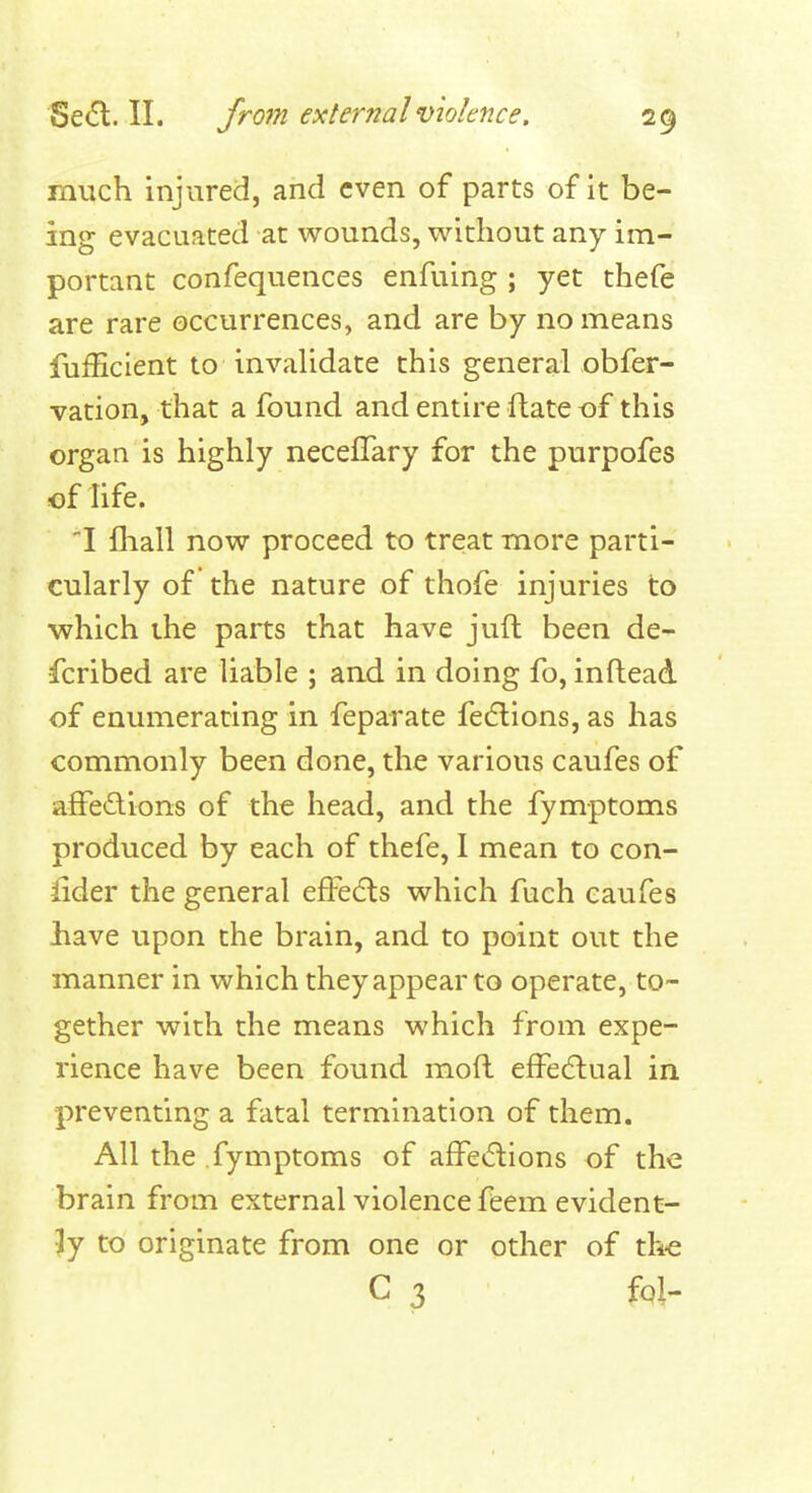 much injured, and even of parts of it be- ing evacuated at wounds, without any im- portant confequences enfuing ; yet thefe are rare occurrences, and are by no means fufEcient to invalidate this general obfer- vation, that a found and entire ftate of this organ is highly neceflary for the purpofes of life. I fliall now proceed to treat more parti- cularly of the nature of thofe injuries to ■which the parts that have juft been de- fcribed are liable ; and in doing fo, inftead of enumerating in feparate fe6tions, as has commonly been done, the various caufes of affedions of the head, and the fymptoms produced by each of thefe, I mean to con- sider the general efFedls which fuch caufes liave upon the brain, and to point out the manner in which they appear to operate, to- gether with the means which from expe- rience have been found moil effecftual in preventing a fatal termination of them. All the fymptoms of afFe^ftions of the brain from external violence feem evident- ly to originate from one or other of th-e C 3 fpl-