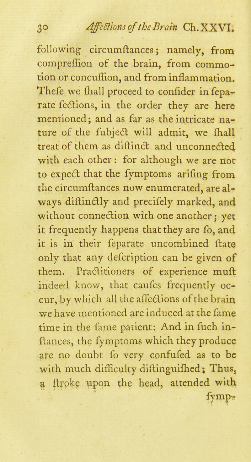 following circumftances; namely, from compreffion of the brain, from commo- tion or concuffion, and from inflammation. Thefe we fliall proceed to confider in fepa- rate fedlions, in the order they are here mentioned; and as far as the intricate na- ture of the fubje6l will admit, we fhall treat of them as diftin(fl and unconne(5led, with each other: for although we are not to expedl that the fymptoms arifing from the circumftances now enumerated, are al- ways diftind-ly and precifely marked, and without conne(5lion wich one another; yet it frequently happens that they are fb, and it is in their feparate uncombined ftate only that any defcription can be given of them. Pracftitioners of experience muft indeed know, that caufes frequently oc- cur, by which all the affedlions of the brain we have mentioned are induced at the fame time in the fame patient: And in fuch in- flances, the fymptoms which they produce are no doubt fo very confufed as to be with much difHculcy diftinguifhed; Thus, a ilroke upon the head, attended with fympT