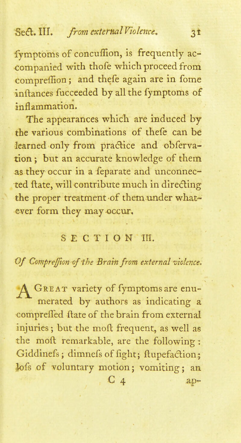 fymptoms of concufllon, is frequently ac- companied with thofe which proceed from compreffion; and thefe again are in fome inftances fucceeded by all the fymptoms of inflammation. The appearances which are induced by the various combinations of thefe can be learned only from pradlice and obferva- tion ; but an accurate knowledge of them as they occur in a feparate and unconnec- ted ftate, will contribute much in dire(fling the proper treatment of them under what- ever form they may occur, SECTION HI. Of CompreJJion of'the Brain from external violence. Great variety of fymptoms are enu- merated by authors as indicating a comprelFed ftate of the brain from external injuries; but the moft frequent, as well as the moft remarkable, are the following : Giddinefs; dimnefs of fight; ftupefa(flion; ,]k)fs of voluntary motion; vomiting; an C 4 ap-