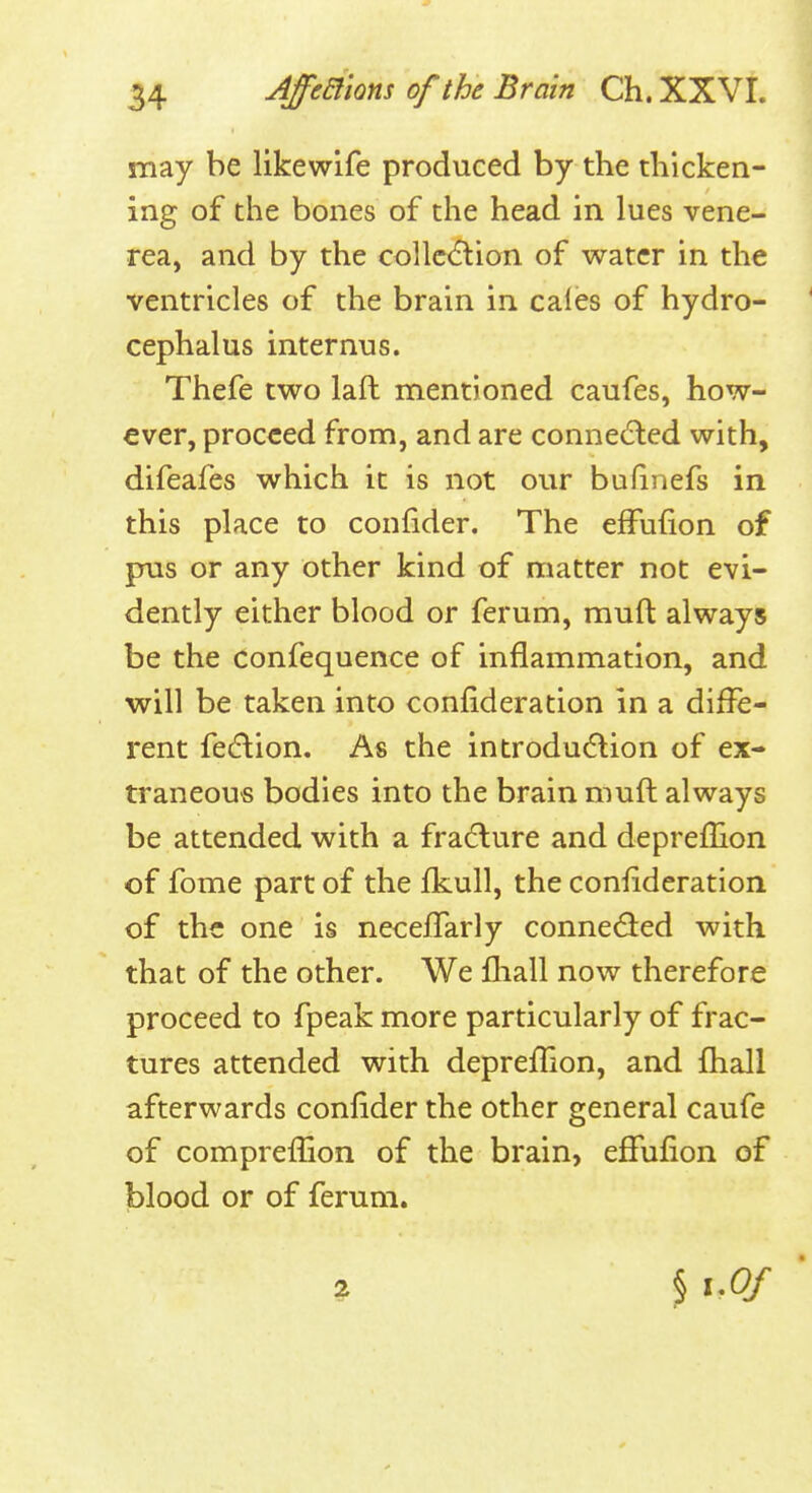 may be likewife produced by the tliicken- ing of the bones of the head in lues vene- rea, and by the collc(5lion of water in the ventricles of the brain in caies of hydro- cephalus internus. Thefe two laft mentioned caufes, how- ever, proceed from, and are connected with, difeafes which it is not our bufinefs in this place to confider. The efFufion of pus or any other kind of matter not evi- dently either blood or ferum, muft always be the confequence of inflammation, and will be taken into confideration in a diffe- rent feiftion. As the introduction of ex- traneous bodies into the brain muft always be attended with a fra(5lure and depreflion of fome part of the fkull, the confideration of the one is necefTarly connected with that of the other. We fliall now therefore proceed to fpeak more particularly of frac- tures attended with deprefTion, and fhall afterwards confider the other general caufe of comprefiion of the brain, efFufion of blood or of ferum. ? § 1.0/