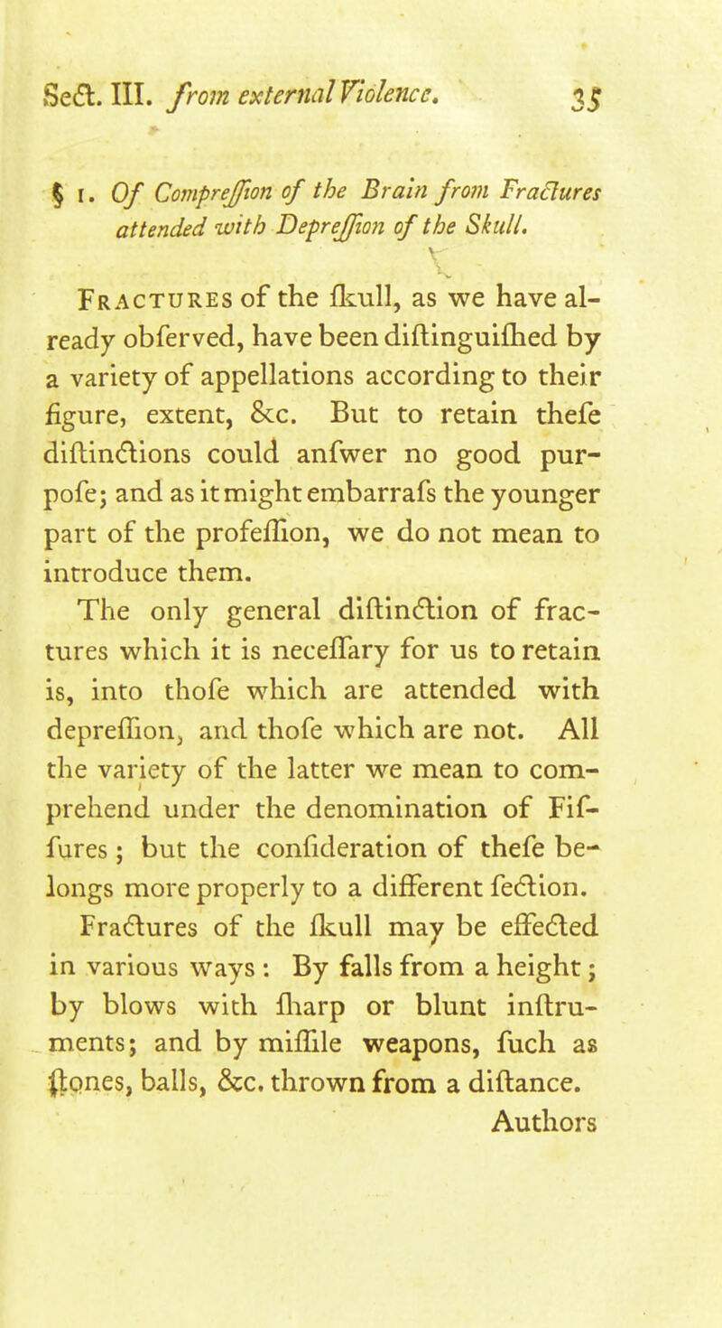 % \. Of Comprejfton of the Brain from Fradures attended with Defrejfion of the Skull. \ Fractures of the fl^nll, as we have al- ready obferved, have been diftinguifhed by a variety of appellations according to their figure, extent, &c. But to retain thefe diflin(flions could anfwer no good pur- pofe; and as it might embarrafs the younger part of the profeflion, we do not mean to introduce them. The only general diftin6lion of frac- tures which it is necefTary for us to retain, is, into thofe which are attended with deprefTioUj and thofe which are not. All the variety of the latter we mean to com- prehend under the denomination of Fif- fures; but the confideration of thefe be- longs more properly to a different fedlion. Fradlures of the flcuU may be effected in various ways : By falls from a height; by blows with fliarp or blunt inftru- ments; and by miffile weapons, fuch as ttcines, balls, &c. thrown from a diftance. Authors