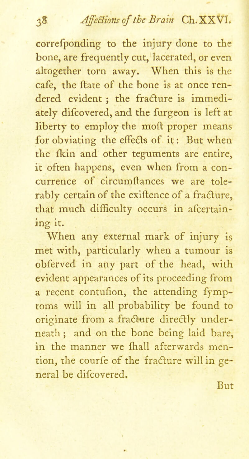 correfpondlng to the injury done to the bone, are frequently cut, lacerated, or even altogether torn away. When this is the cafe, the ftate of the bone is at once ren- dered evident ; the fradlure is immedi- ately difcovered, and the furgeon is left at liberty to employ the moft proper means for obviating the efFedls of it: But w^hen the fkin and other teguments are entire, it often happens, even when from a con- currence of circumftances we are tole- rably certain of the exiftence of a fradlure, that much difficulty occurs in afcertain- ing it. When any external mark of injury is met with, particularly when a tumour is obferved in any part of the head, with evident appearances of its proceeding from a recent contufion, the attending fymp- toms will in all probability be found to originate from a fracflure diredlly under- neath ; and on the bone being laid bare, in the manner we fliall afterwards men- tion, the courfe of the fradlure will in ge- neral be difcovered. But