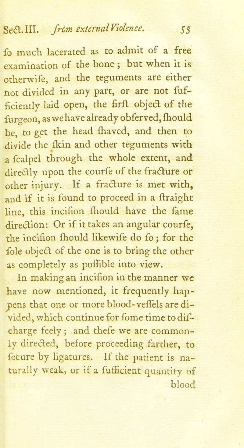 fo much lacerated as to admit of a free examination of the bone ; but when it is otherwife, and the teguments are either not divided in any part, or are not fuf- ficiently laid open, the firft objecfl of the furgeon, as wehave already obferved, fhould be, to get the head fhaved, and then to divide the fldn and other teguments with a fcalpel through the whole extent, and directly upon the courfe of the fracture or other injury. If a fradure is met with, and if it is found to proceed in a flraighc line, this incifion fhould have the fame dire<5lion: Or if it takes an angular courfe, the incifion fhould likewife do fo; for the fole objedl of the one is to bring the other as completely as pofTible into view. In making an incifion in the manner wc have now mentioned, it frequently hap- pens that one or more blood-vefTels are di- vided, which continue for fome time todif- charge feely; and thefe we are common- ly directed, before proceeding farther, to fecure by ligatures. If che patient is na- turally weak, or if a fufficient quantity of blood