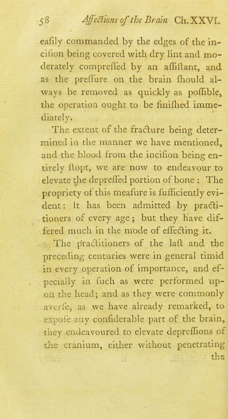 eafily commanded by the edges of the in- cifion being covered with dry lint and mo- derately comprefTed by an affiftant, and as the preffure on the brain fliould al- ways be removed as quickly as poffible, the operation ought to be finiflied imme- diately* The extent of the fracflure being deter- mined in the manner we have mentioned, and the blood from the incifion being en- tirely ftopt, we are now to endeavour to elevate the depreffed portion of bone : The propriety of this meafure is fufhciently evi- dent : It has been admitted by pradli- tioners of every age; but they have dif- fered much in the mode of effefting it. The p*ra6litioners of the laft and the preceding centuries were in general timid in every operation of importance, and ef- pecially in fuch as were performed up- on the head; and as they were commonly averfe, as we have already remarked, to expoie any confidcrable part of the brain, they endeavoured to elevate depreffions of tlie cranium, either without penetrating the