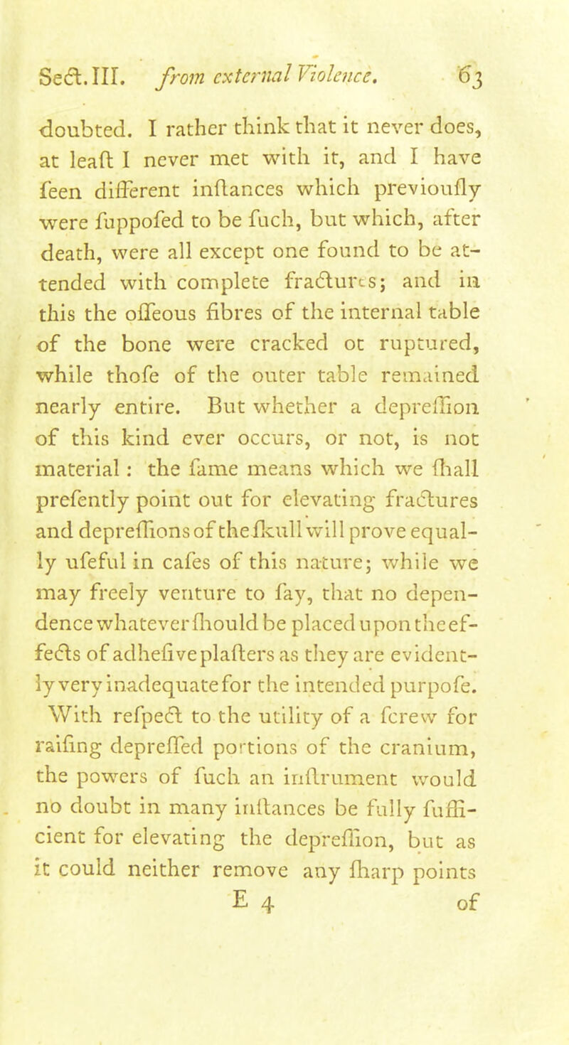 doubted. I rather think that it never does, at lead I never met with it, and I have feen different indances which pl-evioufly were fnppofed to be fuch, but which, after death, were all except one found to be at- tended with complete fradurcs; and in this the offeous fibres of the internal table of the bone were cracked ot ruptured, while thofe of the outer table remained nearly entire. But whether a deprelTion of this kind ever occurs, or not, is not material: the fame means which we (liall prefently point out for elevating fractures and depreffionsof theflvull will prove equal- ly ufeful in cafes of this nature; while we may freely venture to fay, that no depen- dence whatever fliould be placed 11 pontile ef- fecfls of adhefiveplafters as they are evident- ly very inadequate for the intended purpofe. With refpe6l to the utility of a fcrew for raifing depreffed portions of the cranium, the powers of fuch an inflrument would no doubt in many initances be fully fuffi- cient for elevating the depreffion, but as it could neither remove any fliarp points E 4 of