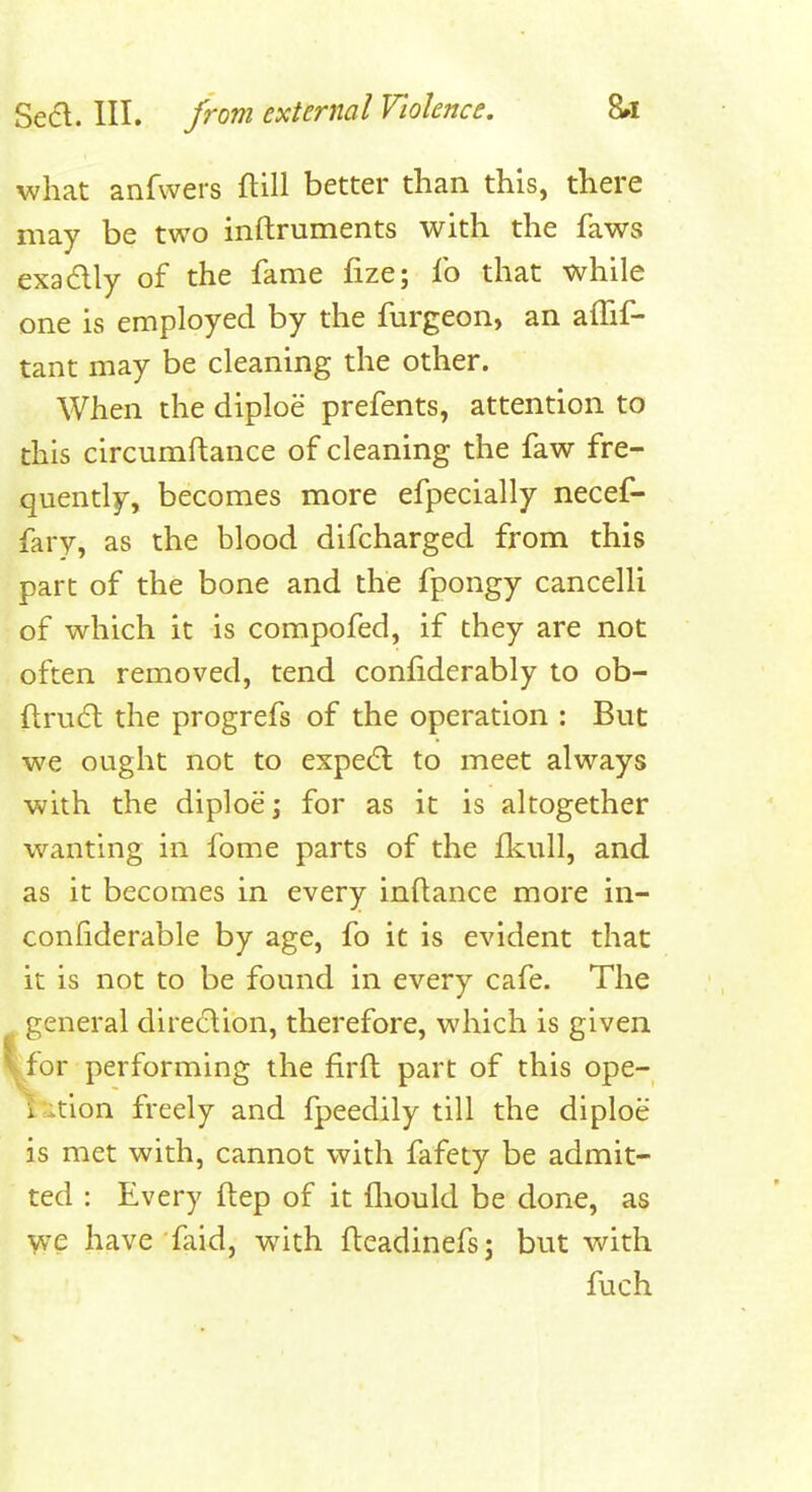 what anfwers ftill better than this, there may be two inftruments with the faws exadly of the fame fize; fo that while one is employed by the furgeon, an afhf- tant may be cleaning the other. When the diploe prefents, attention to this circumftance of cleaning the faw fre- quently, becomes more efpecially necef- fary, as the blood difcharged from this part of the bone and the fpongy cancelli of which it is compofed, if they are not often removed, tend confiderably to ob- ftruft the progrefs of the operation : But we ought not to expe(5l to meet always with the diploe; for as it is altogether wanting in fome parts of the fkull, and as it becomes in every inftance more in- confiderable by age, fo it is evident that it is not to be found in every cafe. The general diredion, therefore, which is given for performing the firft part of this ope- i ition freely and fpeedily till the diploe is met with, cannot with fafety be admit- ted : Every ftep of it fliould be done, as we have faid, with fleadinefsj but with fuch