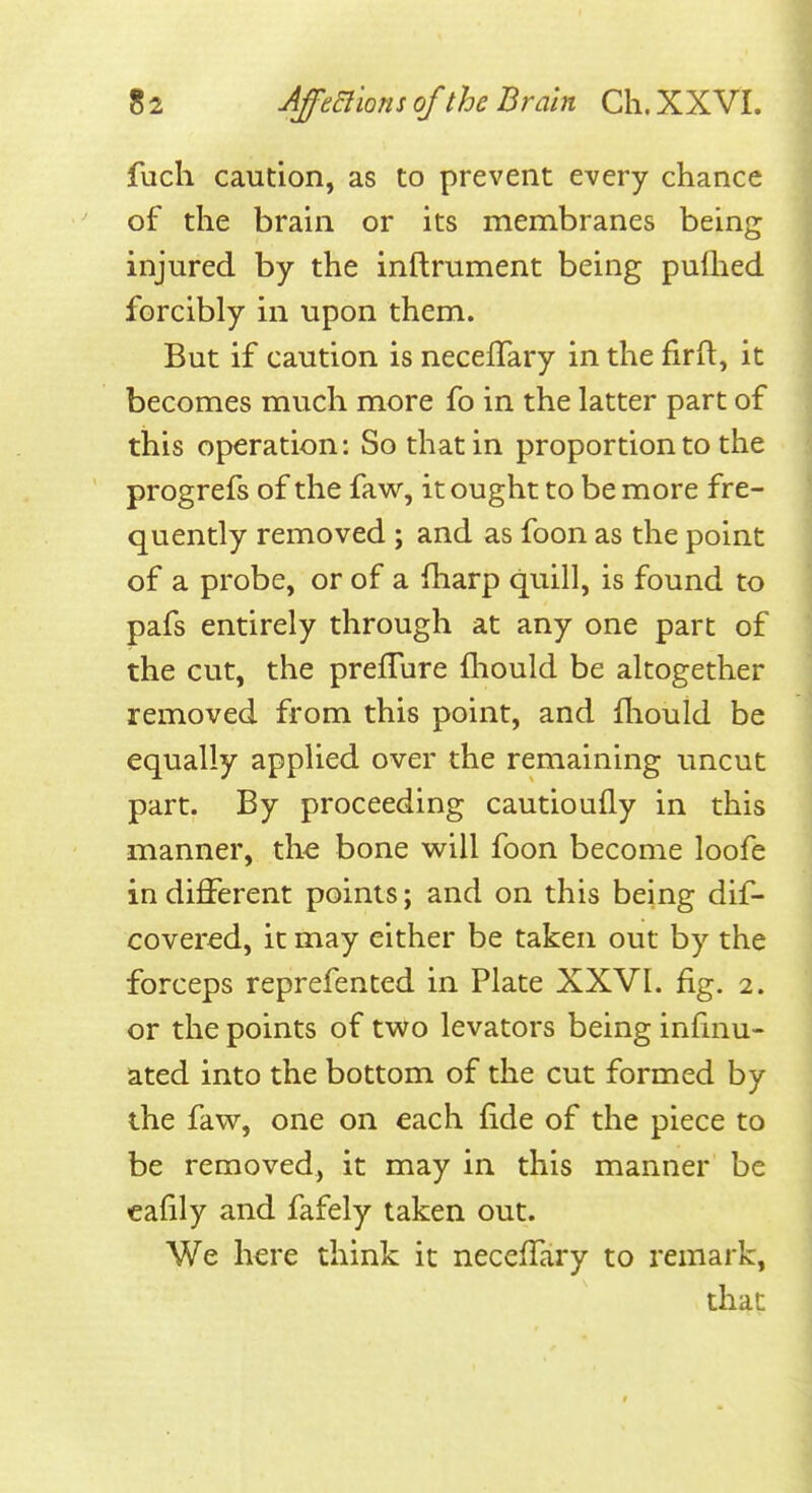 fuch caution, as to prevent every chance of the brani or its membranes being injured by the inftrument being pulhed forcibly in upon them. But if caution is neceflary in the firfl, it becomes much more fo in the latter part of this operation: So that in proportion to the progrefs of the faw, it ought to be more fre- quently removed ; and as foon as the point of a probe, or of a iharp quill, is found to pafs entirely through at any one part of the cut, the prefTure fhould be altogether removed from this point, and fliould be equally applied over the remaining uncut part. By proceeding cautioufly in this manner, the bone will foon become loofe indifferent points; and on this being dif- covered, it may either be taken out by the forceps reprefented in Plate XXVL fig. 2. or the points of two levators being infinu- ated into the bottom of the cut formed by the faw, one on each fide of the piece to be removed, it may in this manner be cafily and fafely taken out. We here think it neceffary to remark, that