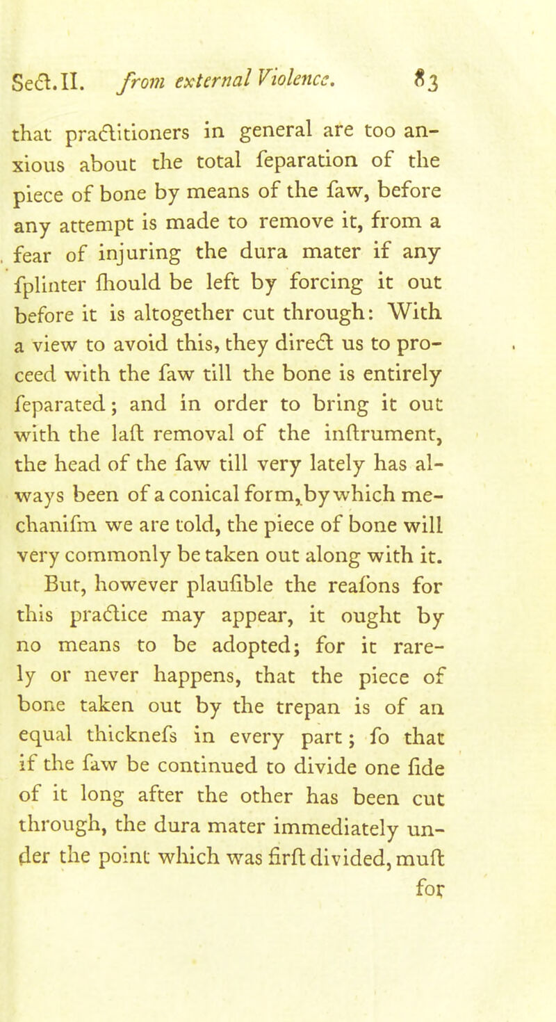 that praditioners in general are too an- xious about the total feparation of the piece of bone by means of the faw, before any attempt is made to remove it, from a fear of injuring the dura mater if any fplinter fhould be left by forcing it out before it is altogether cut through: With a view to avoid this, they dire6l us to pro- ceed with the faw till the bone is entirely feparated; and in order to bring it out with the laft removal of the inftrument, the head of the faw till very lately has al- ways been of a conical form, by which me- chanifm we are told, the piece of bone will very commonly be taken out along with it. But, however plaufible the reafons for this pradlice may appear, it ought by no means to be adopted; for it rare- ly or never happens, that the piece of bone taken out by the trepan is of an equal thicknefs in every part; fo that if the faw be continued to divide one fide of it long after the other has been cut through, the dura mater immediately un- der the point which was firft divided, mufl: for