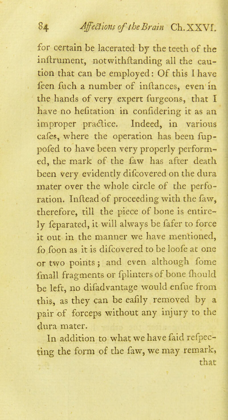 for certain be lacerated by the teeth of the inftrument, notwithflanding all the cau- tion that can be employed: Of this 1 have feen fuch a number of inftances, even in the hands of very expert furgeons, that I have no hefitation in confidering it as an improper pra<5lice. Indeed, in various cafes, w^here the operation has been fup- pofed to have been very properly perform- ed, the mark of the faw has after death been very evidently difcovered on the dura mater over the whole circle of the perfo- ration. Inftead of proceeding with the faw, therefore, till the piece of bone is entire- ly feparated, it will always be fafer to force it out in the manner we have mentioned, fo foon as it is difcovered to be loofe at one or two points; and even although fome fmall fragments or fplinters of bone lliould be left, no difadvantage would enfue from this, as they can be eafily removed by a pair of forceps without any injury to the dura mater. In addition to what we have faid refpec- ting the form of the faw, we may remark, that