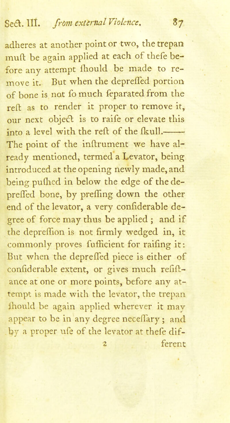 adheres at another point or two, the trepan muft be again applied at each of thefe be- fore any attempt fliould be made to re- move it. But when the depreffed portion of bone is not fo much feparated from the reft as to render it proper to remove it, our next objetfb is to raife or elevate this into a level with the reft of the fkull. The point of the inftrument we have al- ready mentioned, termed a Levator, being introduced at the opening newly made, and being puflied in below the edge of the de- preffed bone, by prelTmg down the other end of the levator, a very confiderable de- gree of force may thus be applied ; and if the deprelTion is not firmly wedged in, it commonly proves fufficient for raifing it: But when the deprefled piece is either of confiderable extent, or gives much refift- ance at one or more points, before any at- tempt is made with the levator, the trepan lliould be again applied wherever it may appear to be in any degree neceffary ; and by a proper ufe of the levator at thefe dif- 2 ferenc