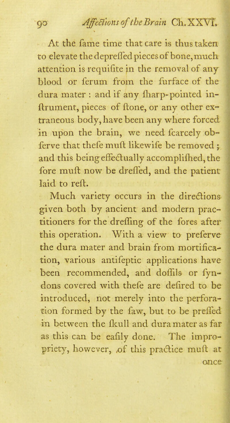 At the fame time that care is thus taken to elevate the deprefled pieces of bone, much attention is requifite in the removal of any blood or ferum from the furface of the dura mater : and if any fliarp-pointed in- ftrument, pieces of ftone, or any other ex- traneous body, have been any where forced in upon the brain, we need fcarcely ob- ferve that thefe muft likewife be removed ; and this being effecSlually accomplifhed,the fore rauft now be drelTed, and the patient laid to reft. Much variety occurs in the diredlions given both by ancient and modern prac- titioners for the drefTing of the fores after this operation. With a view to preferve the dura mater and brain from mortifica- tion, various antifeptic applications have been recommended, and dofTils or fyn- dons covered with thefe are defired to be introduced, not merely into the perfora- tion formed by the faw, but to be prefTed in between the flcull and dura mater as far as this can be eafily done. The impro- priety, however, x)f this pra(5tice muft at once