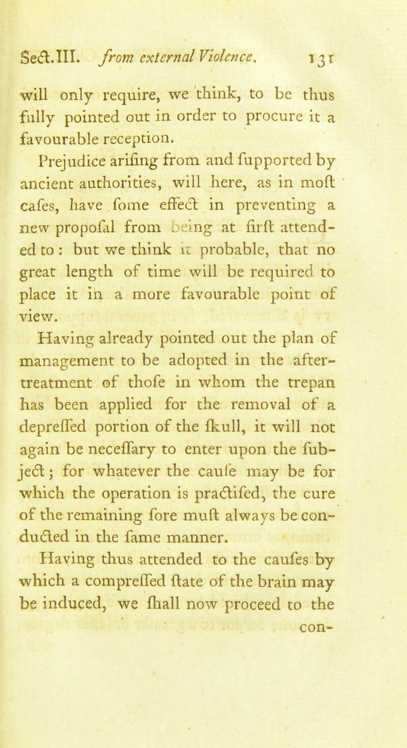 will only require, we think, to be thus fully pointed out in order to procure it a favourable reception. Prejudice arifing from and fupported by ancient authorities, will here, as in mofl: cafes, have fome effect in preventing a new propofcd from being at firft attend- ed to : but we think ic probable, that no great length of time will be required to place it in a more favourable point of view. Having already pointed out the plan of management to be adopted in the after- treatment of thofe in whom the trepan has been applied for the removal of a depreffed portion of the fkull, it will not again be necelTary to enter upon the fub- je6l; for whatever the caul'e may be for which the operation is pracflifed, the cure of the remaining fore muft always be con- du(5led in the fame manner. Having th\is attended to the caufes by which a compreffed (late of the brain may be induced, we fhall now proceed to the con-