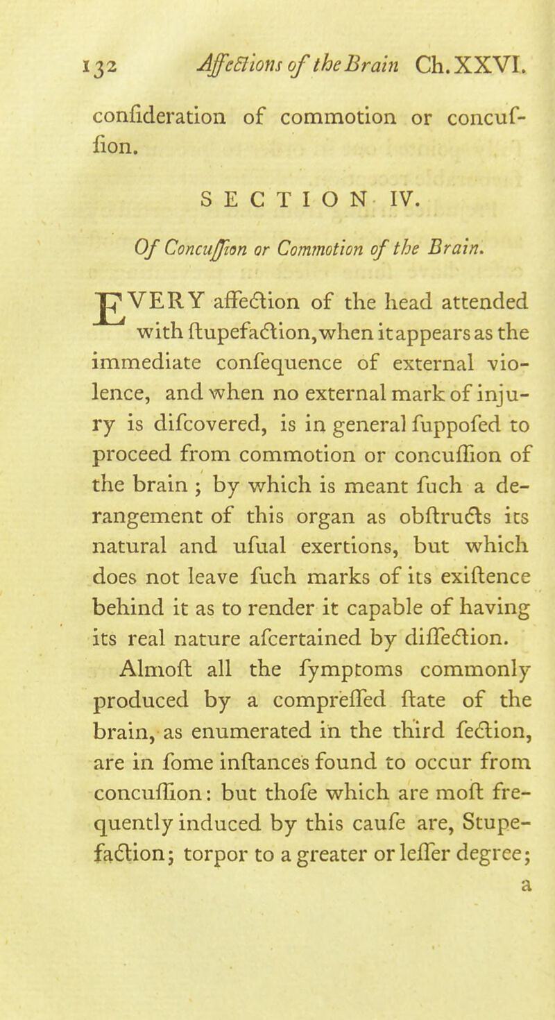 confideration of commotion or concuf- fion. SECTION IV. Of ConcuJJion or Commotion of the Brain. J^VERY afFedion of the head attended with ftupefad:ion,when it appears as the immediate confequence of external vio- lence, and when no external mark of inju- ry is difcovered, is in general fuppofed to proceed from commotion or concuffion of the brain ; by which is meant fuch a de- rangement of this organ as obftru6ls its natural and ufual exertions, but which does not leave fuch marks of its exiftence behind it as to render it capable of having its real nature afcertained by difledion. Almofl all the fymptoms commonly produced by a comprefTed ftate of the brain, as enumerated in the third fedlion, are in fome inftances found to occur from concuffion: but thofe which are moft fre- quently induced by this caufe are, Stupe- fadtion; torpor to a greater or leffer degree; a