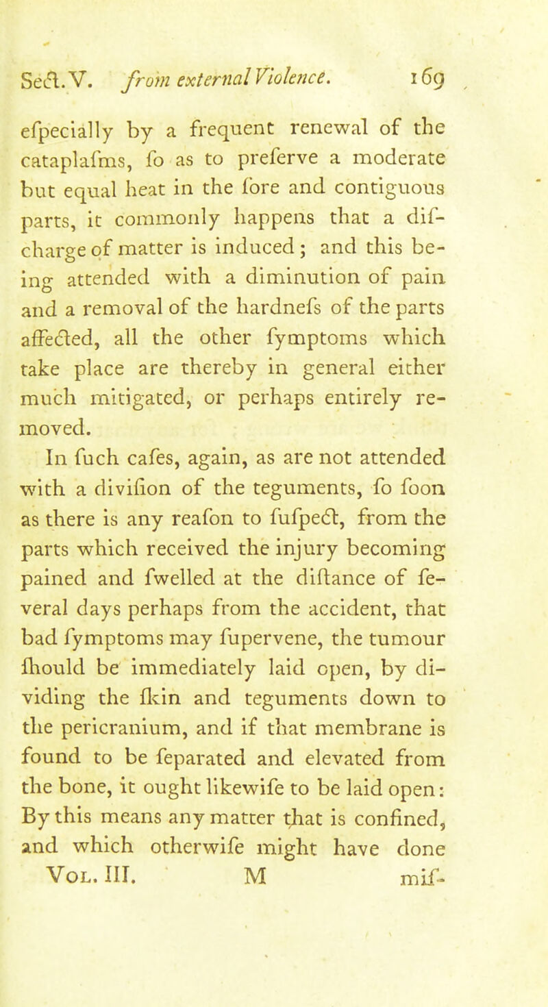 efpecially by a frequent renewal of the cataplafms, fo as to preferve a moderate but equal heat in the fore and contiguous parts, it commonly happens that a dif- charge of matter is induced; and this be- ing attended with a diminution of pain and a removal of the hardnefs of the parts affedled, all the other fymptoms which take place are thereby in general either much mitigated, or perhaps entirely re- moved. In fuch cafes, again, as are not attended with a divifion of the teguments, fo foon as there is any reafon to fufpedl, from the parts which received the injury becoming pained and fwelled at the diftance of fe- veral days perhaps from the accident, that bad fymptoms may fupervene, the tumour fhould be immediately laid open, by di- viding the flcin and teguments down to the pericranium, and if that membrane is found to be feparated and elevated from the bone, it ought llkewife to be laid open: By this means any matter that is confined, and which otherwife might have done Vol. III. M mif.