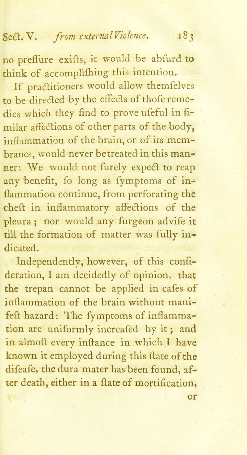 no preflure exifhs, it would be abfurd to think of accomplilliing this intention. If pradlitioners would allow themfelves to be diredled by the efFedls of thofe reme- dies which they find to prove ufeful in fi- milar affecftions of other parts of the body, inflammation of the brain, or of its mem- branes, would never betreated in this man- ner: We would not furely expedl to reap any benefit, fo long as fymptoms of in- flammation continue, from perforating the cheft in inflammatory affections of the pleura; nor would any furgeon advife ic till the formation of matter was fully in- dicated. Independently, however, of this confi- deration, I am decidedly of opinion, that the trepan cannot be applied in cafes of inflammation of the brain without mani- fefl hazard: The fymptoms of inflamma- tion are uniformly increafed by it; and in almofl every inftance in which I have known it employed during this fl:ate of the difeafe, the dura mater has been found, af- ter death, either in a flate of mortification, or