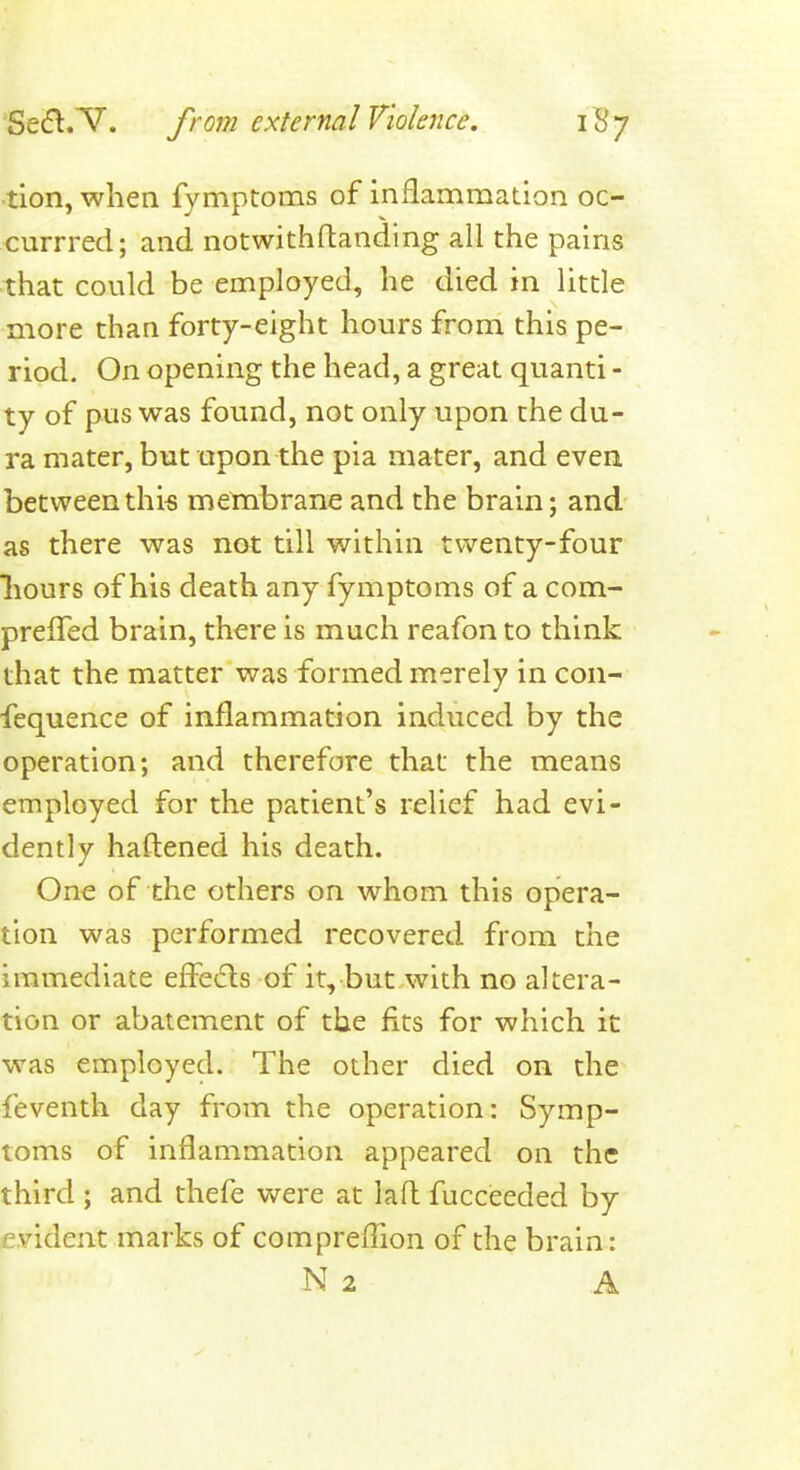 tion, when fymptoms of inflammation oc- currred; and notwithftanding all the pains that could be employed, he died in little more than forty-eight hours from this pe- riod. On opening the head, a great quanti - ty of pus was found, not only upon the du- ra mater, but upon the pia mater, and even betweenthi« membrane and the brain; and as there was not till within twenty-four liours of his death any fymptoms of a com- prefTed brain, there is much reafon to think that the matter was formed merely in con- fequence of inflammation induced by the operation; and therefore that the means employed for the patient's relief had evi- dently haftened his death. One of the others on whom this opera- tion was performed recovered from the immediate effe6ls of it, but with no altera- tion or abatement of the fits for which it was employed. The other died on the feventh day from the operation: Symp- toms of inflammation appeared on the third ; and thefe were at lafl: fucceeded by evident marks of comprefllon of the brain: N 2 A