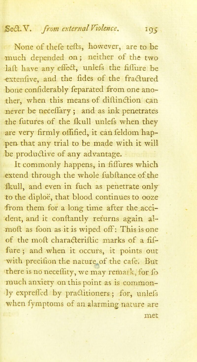 None of thefe tefts, however, are to be much depended on; neither of the two laft have any efFedt, unlefs the fiffbre be extenlive, and the fides of the fradlured bone confiderably feparated from one ano- ther, when this means of diftindlion can never be necefTary ; and as ink penetrates the futures of the £kall unlefs when they are very firmly oflified, it can feldom hap- pen that any trial to be made with it will be produdive of any advantage. It commonly happens, in fifTures which extend through the whole fubftance of the fkull, and even in fuch as penetrate only to the diploe, that blood continues to ooze from them for a long time after the acci- dent, and it conftantly returns again al- moft as foon as it is wiped off^: This is one of the moft chara(5leriflic marks of a fif- fure ; and when it occurs, it points out with precifion the nature^of the cafe. But there is no neceffity, we may remark, for fa much anxiety on this point as is common- ly exprefled by praditioners; for, unlefs when fymptoms of an alarming nature are met