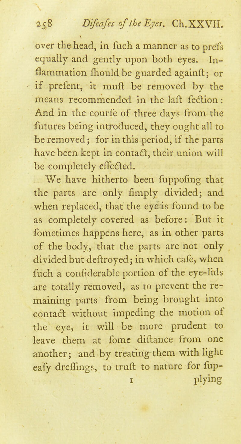 over the head, in fuch a manner as to prefs equally and gently upon both eyes. In- flammation fliouldbe guarded againft; or ' if prefent, it muft be removed by the means recommended in the laft fedlion: And in the courfe of three days from the futures being introduced, they ought all to be removed; for in this period, if the parts have been kept in contadt, their union will be completely effedled. We have hitherto been fuppofing that the parts are only fimply divided; and when replaced, that the eye is found to be as completely covered as before: Bat it fometimes happens here, as in other parts of the body, that the parts are not only divided but deftroyed; in which cafe, when fuch a confiderable portion of the eye-lids are totally removed, as to prevent the re- maining parts from being brought into contadl without impeding the motion of the eye, it will be more prudent to leave them at fome diftance from one another; and by treating them with light eafy dreffrngs, to truft to nature for fup- I plying