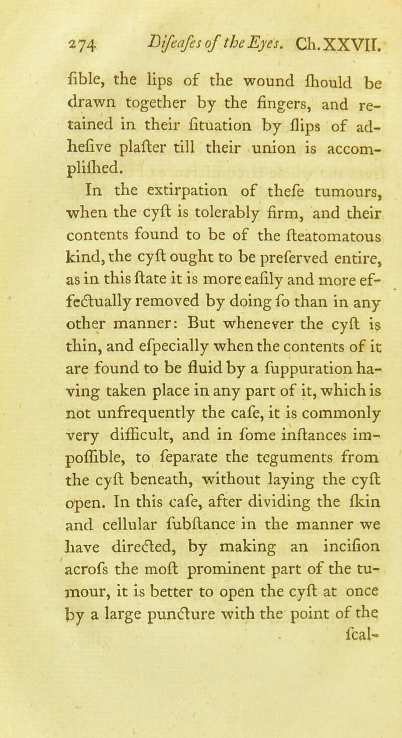 fible, the lips of the wound fhould be drawn together by the fingers, and re- tained in their fituation by flips of ad- hefive plafter till their union is accom- plilhed. In the extirpation of thefe tumours, when the cyft is tolerably firm, and their contents found to be of the fteatomatous kind, the cyft ought to be preferved entire, as in this ftate it is more eafily and more ef- fcdlually removed by doing fo than in any other manner: But whenever the cyft is thin, and efpecially when the contents of it are found to be fluid by a fuppuration ha- ving taken place in any part of it, which is not unfrequently the cafe, it is commonly very difficult, and in fome inftances im- poffible, to feparate the teguments from the cyft beneath, without laying the cyft open. In this cafe, after dividing the fkin and cellular fubftance in the manner we have directed, by making an incifion acrofs the moft prominent part of the tu- mour, it is better to open the cyft at once by a large pun(5lure with the point of the fcal'