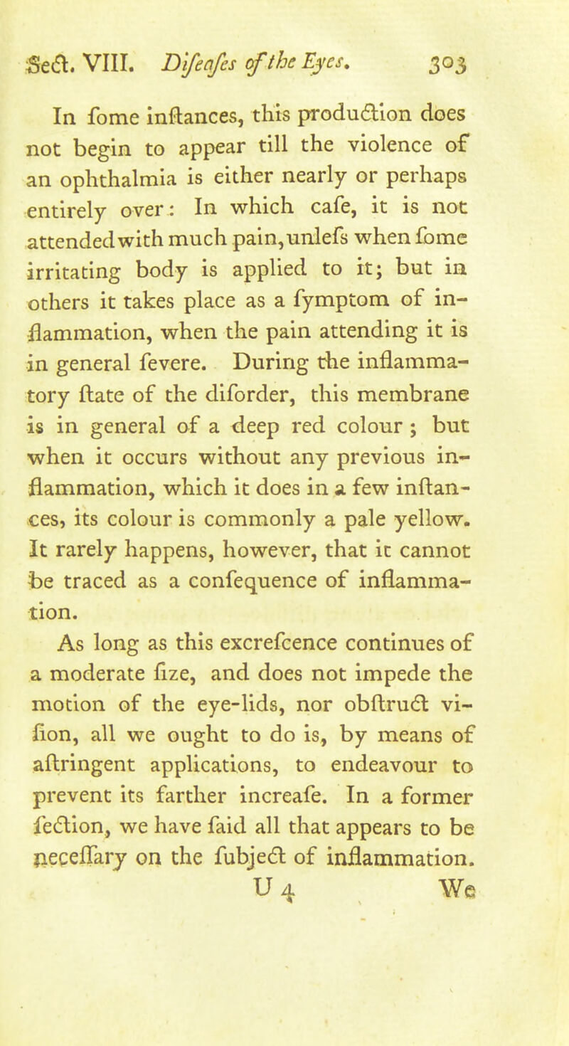 In fome inflances, this produaion does not begin to appear till the violence of I an ophthalmia is either nearly or perhaps entirely over : In which cafe, it is not attended with much pain,unlefs when fome irritating body is applied to it; but ia others it takes place as a fymptom of in- flammation, when the pain attending it is in general fevere. During the inflamma- tory fl:ate of the diforder, this membrane is in general of a deep red colour ; but when it occurs without any previous in- flammation, which it does in a few infl:an- ces, its colour is commonly a pale yellow. It rarely happens, however, that it cannot be traced as a confequence of inflamma- tion. As long as this excrefcence continues of a moderate fize, and does not impede the motion of the eye-lids, nor obfl;ru6l vi- fion, all we ought to do is, by means of afl:ringent applications, to endeavour to prevent its farther increafe. In a former fedlion, we have faid all that appears to be jieceflTary on the fubjed of inflammation. U4 Wc