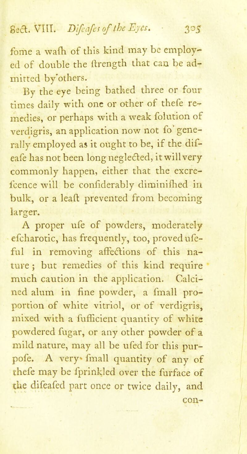 fome a waih of this kind may be employ- ed of double the ftrength that can be ad- mitted by'others. By the eye being bathed three or four times daily with one or other of thefe re- medies, or perhaps with a weak folution of verdigris, an application now not fo' gene- rally employed as it ought to be, if the dif- eafe has not been long negleded, it will very commonly happen, either that the excre- fcence will be coniiderably diminiflied irj. bulk, or a leaft prevented from becoming larger. A proper ufe of powders, moderately efcharotic, has frequently, too, proved ufe- ful in removing afFe(5lions of this na- ture ; but remedies of this kind require much caution in the application. Calci- ned alum in fine powder, a fmall pro- portion of white vitriol, or of verdigris, mixed with a fufhcient quantity of white powdered fugar, or any other powder of a mild nature, may all be ufed for this pur- pofe. A very* fmall quantity of any of thefe may be fprinkled over the furface of the difeafed part once or twice daily, and con-