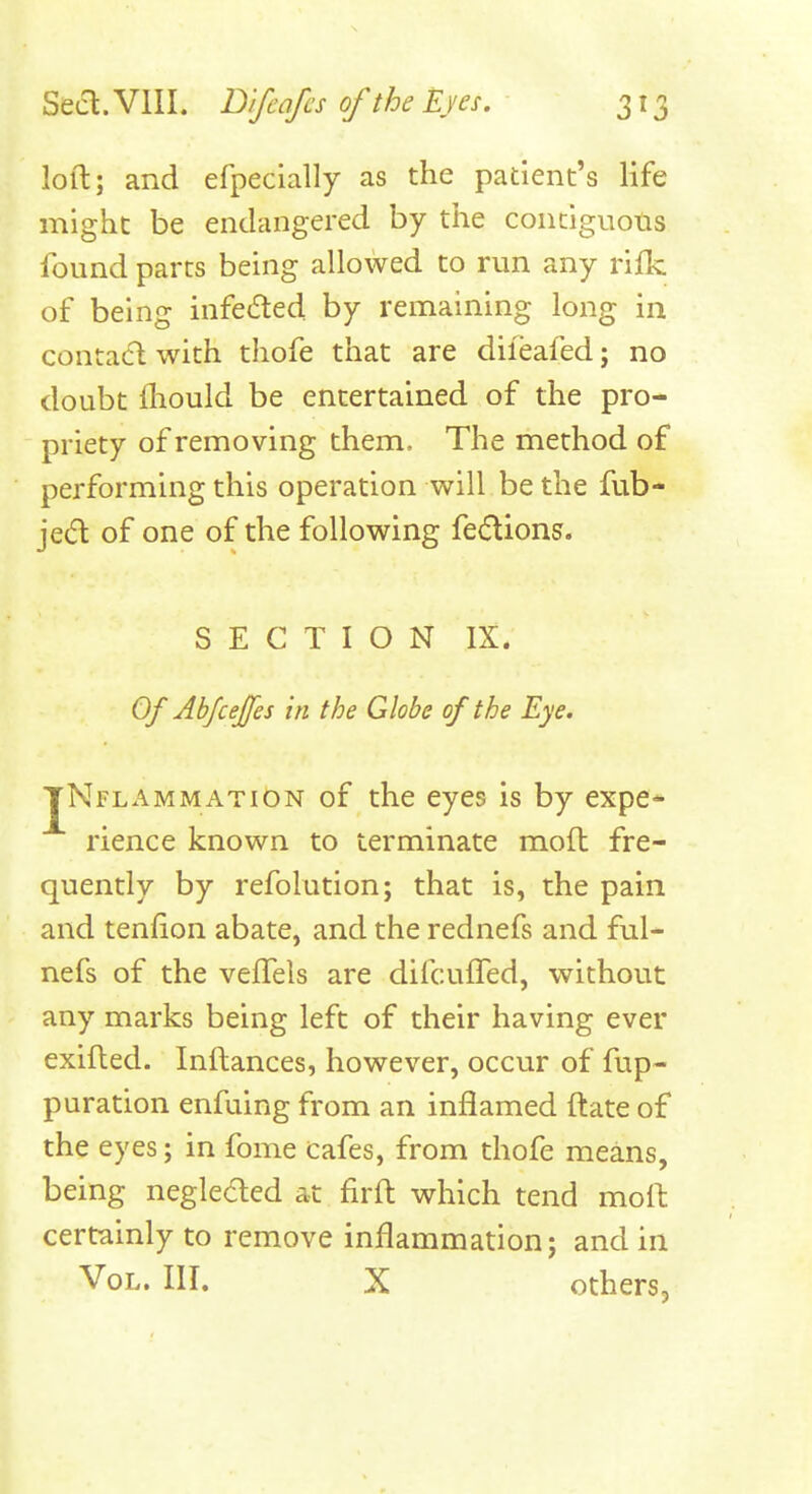 loft; and efpecially as the patient's life might be endangered by the conciguons found parts being allowed to run any rifk of being infecfted by remaining long in contacl with thofe that are diieafed; no doubt fhould be entertained of the pro- priety of removing them. The method of performing this operation will be the fub- jea of one of the following fedions. S E C T I O N IX. Of AbfceJJes in the Globe of the Eye. JNflammatiOn of the eyes is by expe* rience known to terminate moft fre- quently by refolution; that is, the pain and tenfion abate, and the rednefs and ful- nefs of the velTels are difcuffed, without any marks being left of their having ever exifted. Inftances, however, occur of fup- puration enfuing from an inflamed ftate of the eyes; in fome cafes, from thofe means, being negleded at firft which tend moft certainly to remove inflammation; and in Vol. III. X others,