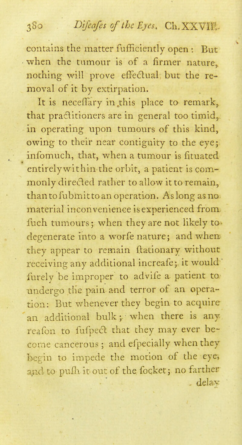 contalns the matter fufficiently open : But • when the tumour is of a firmer nature, nothing will prove efFecflual but the re- moval of it by extirpation. It is neceffary in .this place to remark, that practitioners are in general too timid, in operating upon tumours of this kind, owing to their near contiguity to the eye; infomuch, that, when a tumour is fituated « entirely within the orbit, a patient is com- monly diretfled rather to allow it to remain, than to fubmit to an operation. As long as no material inconvenience is experienced from fuch tumours; when they are not likely to- degenerate into a worfe nature; and when they appear to remain ftationary without receiving any additional increafe;. it would ' furely be improper to advife a patient to undergo the pain and terror of an opera- tion: But whenever they begin to acquire ' an additional bulk ; • when there is any reafon to fufpeCl that they may ever be- come cancerous; and efpecially when they begin to impede the motion of the eye» and to pufli it-out of the focket; no farther - delay