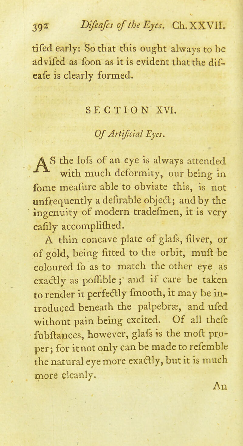 tifed early: So that this ought always to be advifed as foon as it is evident that the dif- eafe is clearly formed. SECTION XVI. Of Arlifcial Eyes. A S the lofs of an eye is always attended with much deformity, our being in fome meafure able to obviate this, is not unfrequently adefirable objedl; and by the ingenuity of modern tradefmen, it is very eafily accompliflied. A thin concave plate of glafs, filver, or of gold, being fitted to the orbit, muft be coloured fo as to match the other eye as exadlly as poflibleand if care be taken to render it perfedlly fmooth, it may be in- troduced beneath the palpebr^, and ufed without pain being excited. Of all thefe fubftances, however, glafs is the moft pro- per; for it not only can be made to refemble the natural eye more exadlly, but it is much more cleanly. An