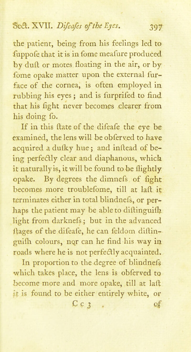 the patient, being from his feelings led to fuppofe that it is in fome meafure produced by dull or motes floating in the air, or by fome opake matter upon the external fur- face of the cornea, is often employed in rubbing his eyes ; and is furprifed to find that his fight never becomes clearer from his doing fo. If in this ftate of the difeafe the eye be examined, the lens will be obferv.ed to have acquired a dulky hue; and inftead of be- ing perfedlly clear and diaphanous, which it naturally is, it will be found to be flightly opake. By degrees the dimnefs of fight becomes more troublefome, till at lafl it terminates either in total blindnefs, or per- haps the patient may be able to diftinguiflj light from darknefs; but in the advanced images of the difeafe, he can feldom diftin- guifh colours, nqr can he find his way in roads where he is not perfedlly acquainted. In proportion to the degree of blindnefs which takes place, the lens is obferved to become more and more opake, till at laft Ix. is found to be either entirely white, or C C 3 .