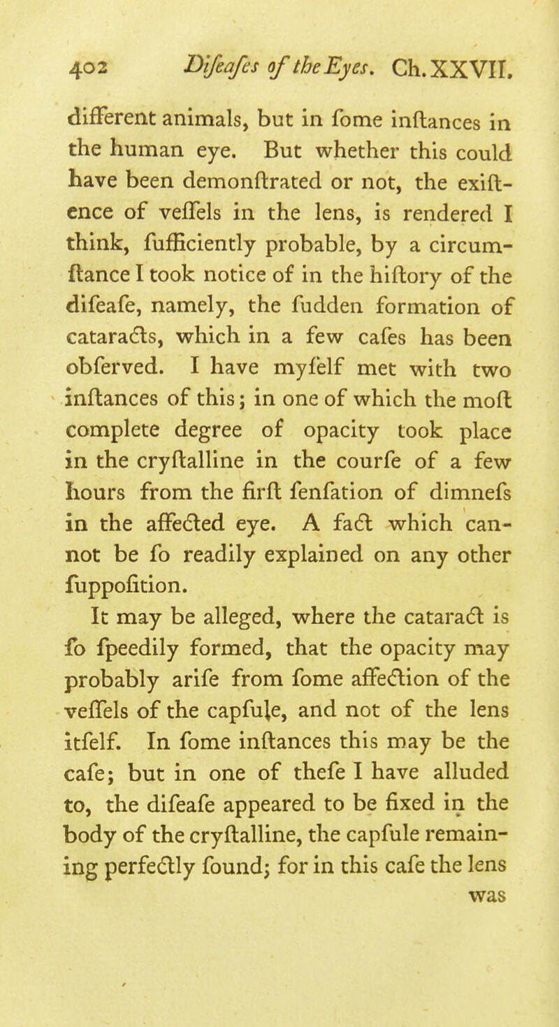 difFerent animals, but in fome inflances in the human eye. But whether this could have been demonftrated or not, the exift- ence of veffels in the lens, is rendered I think, fufficiently probable, by a circum- ftance I took notice of in the hiftory of the difeafe, namely, the fudden formation of cataradls, which in a few cafes has been obferved. I have myfelf met with two inflances of this; in one of which the moffc complete degree of opacity took place in the cryftalline in the courfe of a few hours from the firfl fenfation of dimnefs in the afFecfted eye. A fadl which can- not be fo readily explained on any other fuppofition. It may be alleged, where the catara6l is fo fpeedily formed, that the opacity may probably arife from fome affecftion of the veffels of the capfuje, and not of the lens Itfelf. In fome inftances this may be the cafe; but in one of thefe I have alluded to, the difeafe appeared to be fixed in the body of the cryftalline, the capfule remain- ing perfedly found; for in this cafe the lens was