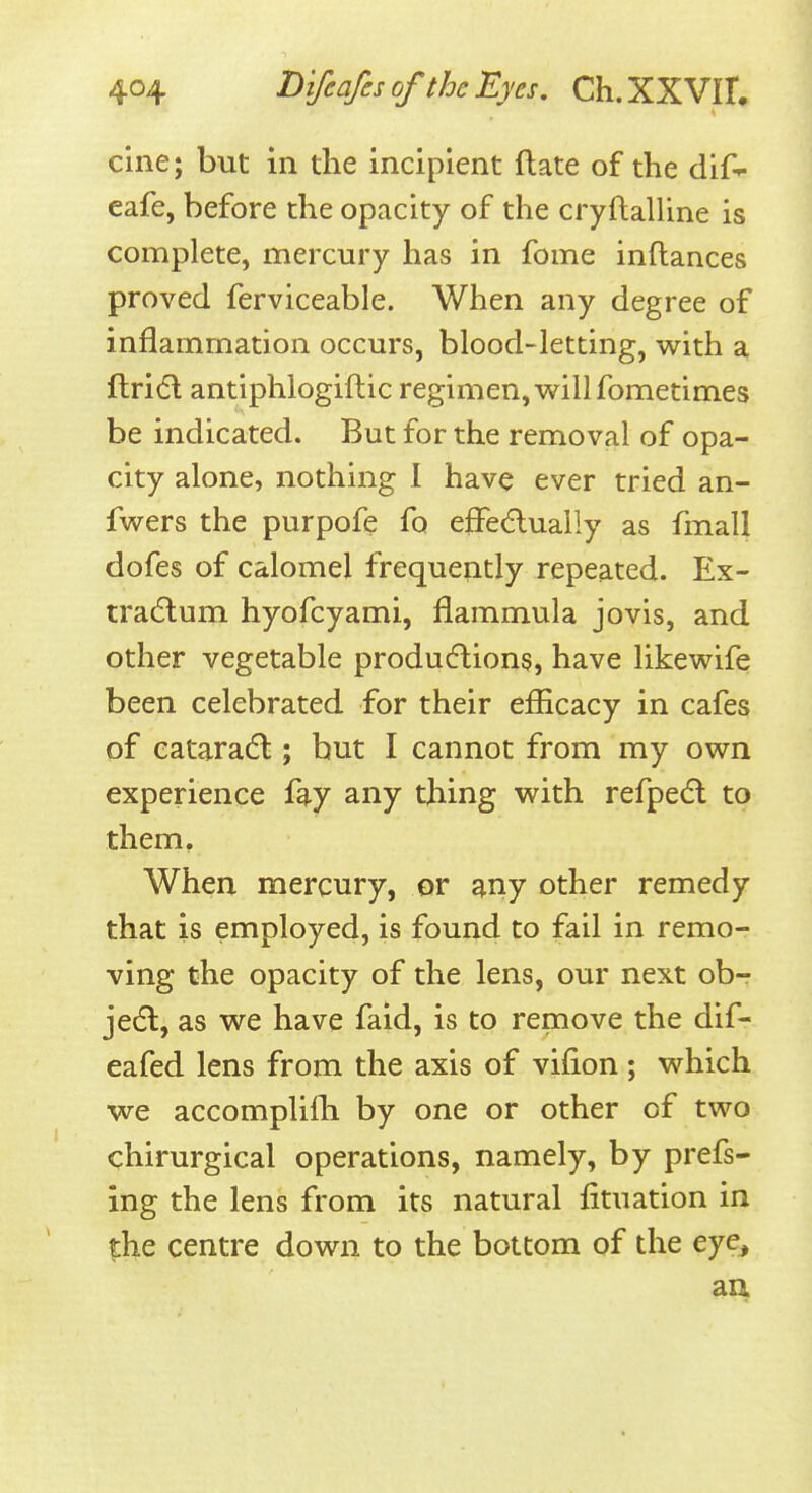 cine; but in the incipient ftate of the dif-^ cafe, before the opacity of the cryftalline is complete, mercury has in fome inflances proved ferviceable. When any degree of inflammation occurs, blood-letting, with a ftridl antiphlogiftic regimen, will fometimes be indicated. But for the removal of opa- city alone, nothing I have ever tried an- fwers the purpofe fo efFedually as fmall dofes of calomel frequently repeated. Ex- tradlum hyofcyami, flammula jovis, and other vegetable produdlion?, have likewife been celebrated for their efficacy in cafes of eataradl; but I cannot from my own experience fay any thing with refpedl to them. When mercury, or any other remedy that is employed, is found to fail in remo- ving the opacity of the lens, our next ob- jedl, as we have faid, is to remove the dif- eafed lens from the axis of vifion; which we accomplilh by one or other of two chirurgical operations, namely, by prefs- ing the lens from its natural fituation in the centre down to the bottom of the eye, aa