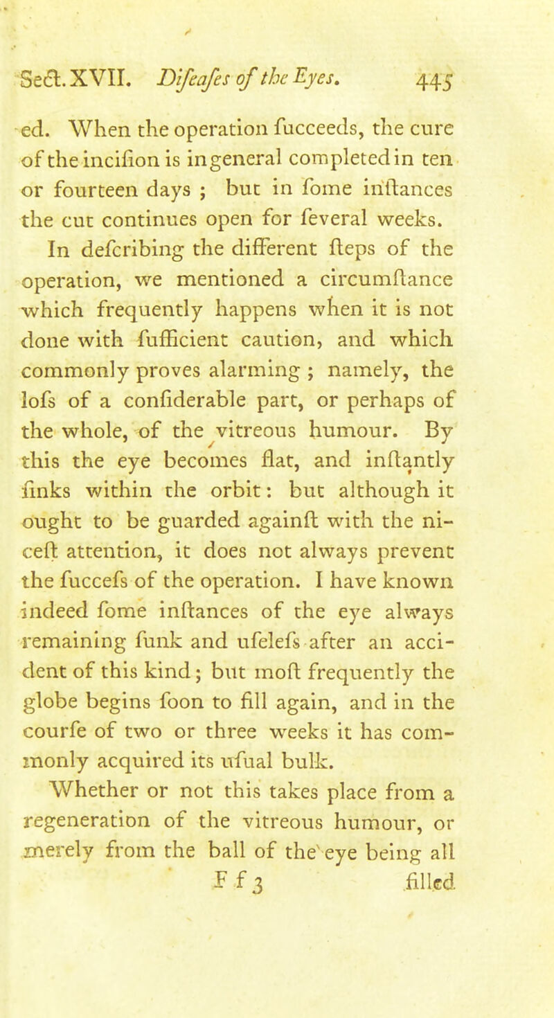 ed. When the operation fucceeds, the cure of the incifion is ingeneral completed in ten or fourteen days ; but in fome iriftances the cut continues open for feveral weeks. In defcribing the different fteps of the operation, we mentioned a circumflance which frequently happens when it is not done with fufhcient caution, and which commonly proves alarming ; namely, the lofs of a confiderable part, or perhaps of the whole, of the vitreous humour. By this the eye becomes flat, and inflantly fmks within the orbit: but although it ought to be guarded againfl with the ni- cefl attention, it does not always prevent the fuccefs of the operation. I have known indeed fome inftances of the eye always remaining funk and ufelefs after an acci- dent of this kind; but moft frequently the globe begins foon to fill again, and in the courfe of two or three w^eeks it has com- monly acquired its ufual bulk. Whether or not this takes place from a regeneration of the vitreous humour, or merely from the ball of the eye being all ff3 .filled