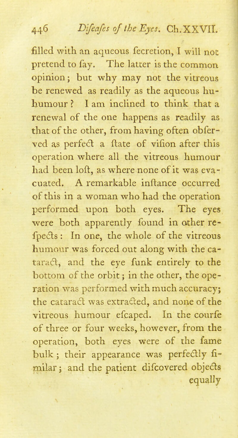 filled with an aqueous fecretion, I will noc pretend to fay. The latter is the common opinion; but why may not the vitreous be renewed as readily as the aqueous hu- humovir ? 1 am inclined to think that a renewal of the one happens as readily as that of the other, from having often obfer- ved as perfect a flate of vifion after this operation where all the vitreous humour had been loft, as where none of it was eva- cuated. A remarkable inftance occurred of this in a woman who had the operation performed upon both eyes. The eyes were both apparently found in other re- fpe(5ls : In one, the whole of the vitreous humour was forced out along with the ca- tara6t, and the eye funk entirely to the bottom of the orbit; in the other, the ope- ration was performed with much accuracy; the catara6l was extracted, and none of the vitreous humour efcaped. In the courfe of three or four weeks, however, from the operation, both eyes were of the fame bulk ; their appearance was perfecflly fi- milar; and the patient difcovered objedls equally