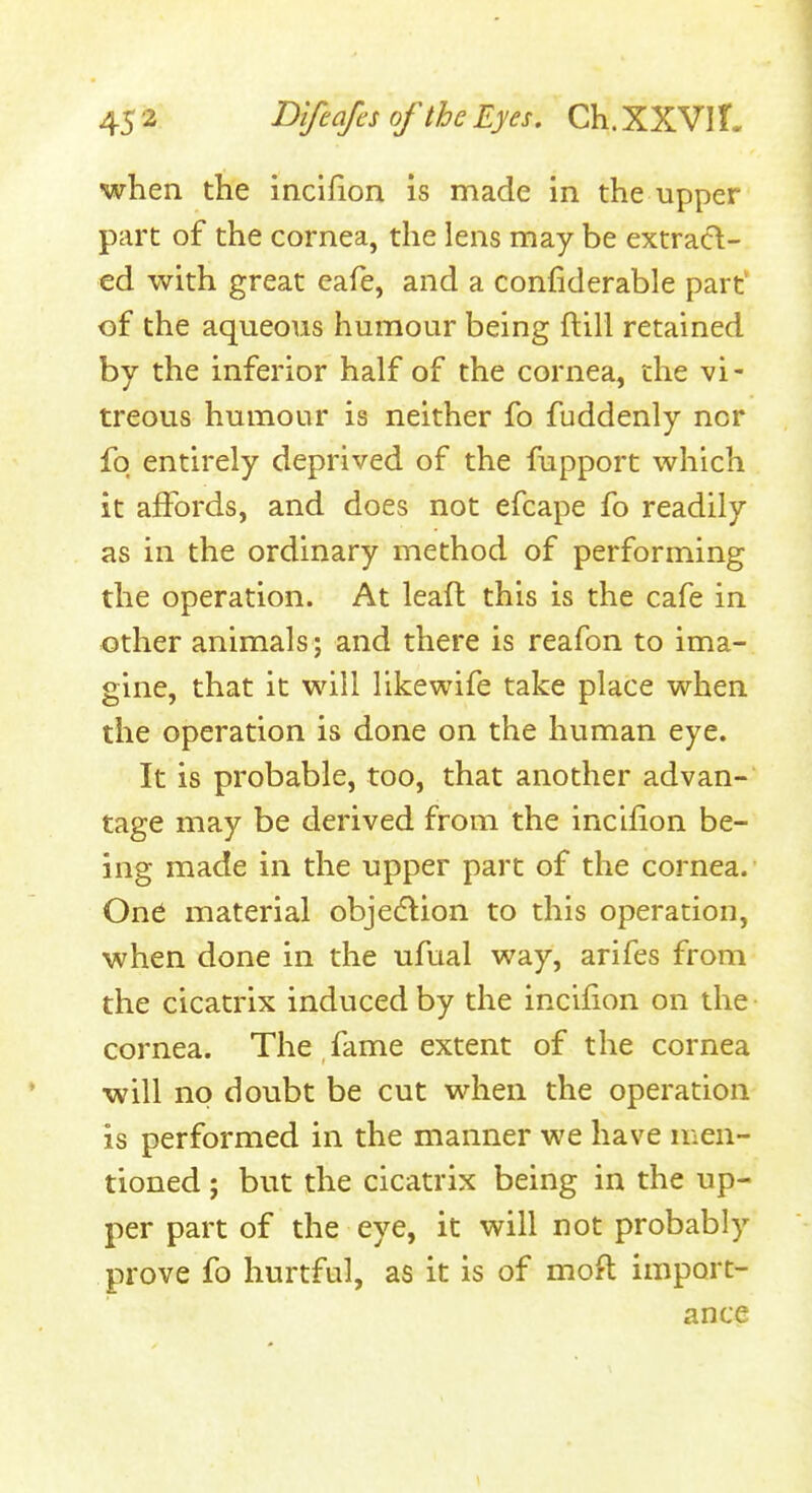 when the incifion is made in the upper part of the cornea, the lens may be extrad- cd with great cafe, and a confiderable part' of the aqueous humour being ftill retained by the inferior half of the cornea, the vi- treous humour is neither fo fuddenly nor fq entirely deprived of the fupport which it affords, and does not efcape fo readily as in the ordinary method of performing the operation. At leafl: this is the cafe in other animals; and there is reafon to ima- gine, that it will likewife take place when the operation is done on the human eye. It is probable, too, that another advan- tage may be derived from the incifion be- ing made in the upper part of the cornea. One material obje6^:ion to this operation, when done in the ufual way, arifes from the cicatrix induced by the incifion on the cornea. The fame extent of the cornea will no doubt be cut when the operation is performed in the manner we have men- tioned ; but the cicatrix being in the up- per part of the eye, it will not probably prove fo hurtful, as it is of moft import- ance