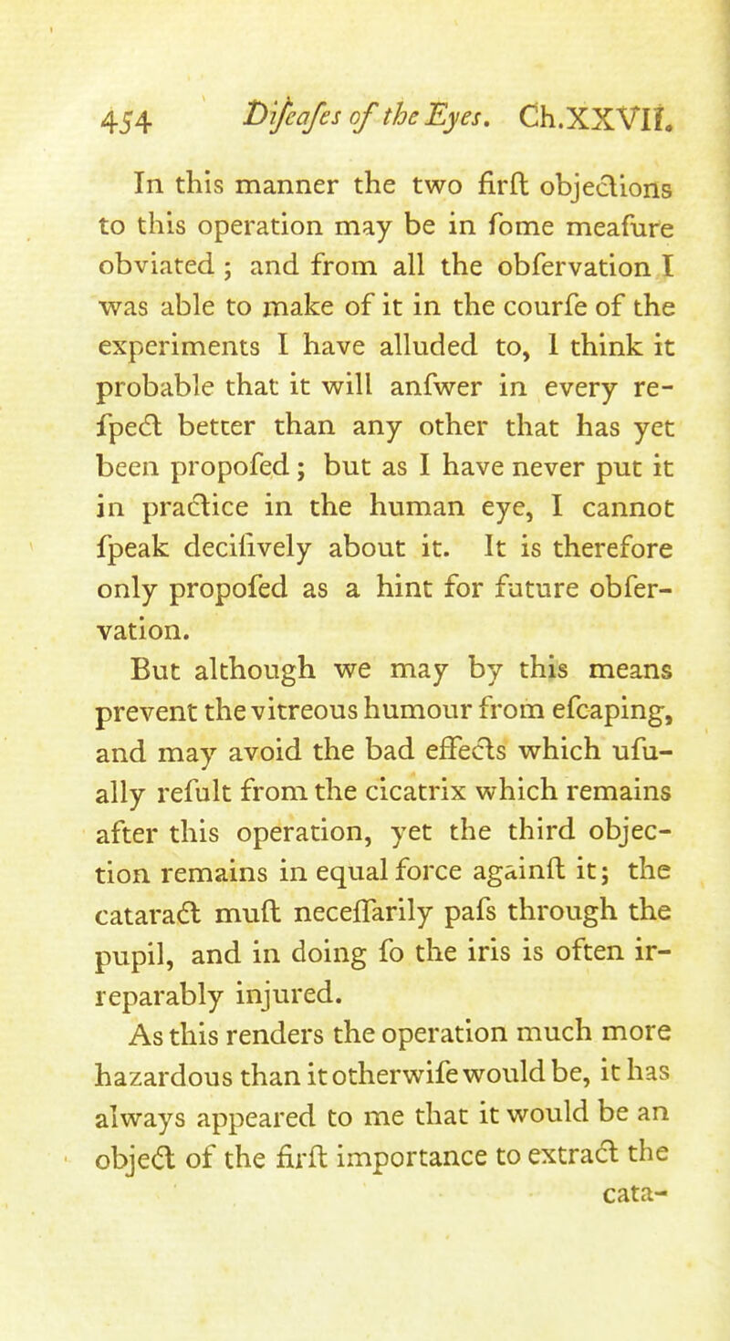 In this manner the two firfl objeclions to this operation may be in fome meafure obviated ; and from all the obfervation I was able to make of it in the courfe of the experiments I have alluded to, 1 think it probable that it will anfwer in every re- fpedl better than any other that has yet been propofed; but as I have never put it in praclice in the human eye, I cannot fpeak deciiively about it. It is therefore only propofed as a hint for future obfer- vation. But although we may by this means prevent the vitreous humour from efcaplng, and may avoid the bad effects which ufu- ally refult from the cicatrix which remains after this operation, yet the third objec- tion remains in equal force againft it; the catarad muft neceffarily pafs through the pupil, and in doing fo the iris is often ir- reparably injured. As this renders the operation much more hazardous than it otherwife would be, it has always appeared to me that it would be an ■ objed of the firft importance to extract the cata-