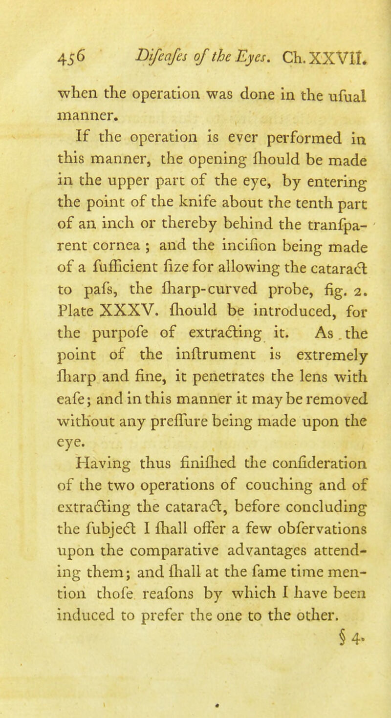 when the operation was done in the -ufual manner. If the operation is ever performed in this manner, the opening fliould be made in the upper part of the eye, by entering the point of the knife about the tenth part of an inch or thereby behind the tranfpa- rent cornea ; and the incifion being made of a fufficient fize for allowing the cataradl to pafs, the fliarp-curved probe, fig. 2. Plate XXXV. fliould be introduced, for the purpofe of extra(5ling it. As , the point of the inflrument is extremely lharp and fine, it penetrates the lens with eafe; and in this manner it maybe removed without any prefl^ire being made upon the eye. Having thus finiflied the confideration of the two operations of couching and of extra(5ling the catara6l, before concluding the fubjedl I fliall offer a few obfervations upon the comparative advantages attend- ing them; and fhali at the fame time men- tion thofe reafons by which I have been induced to prefer the one to the other. § 4.