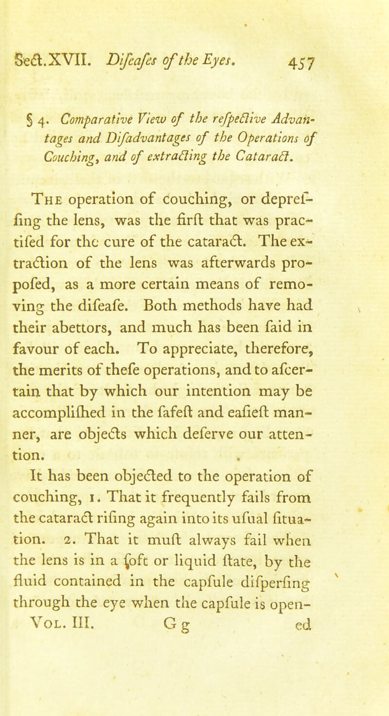 § 4. Comparative View of the refpedive Advan- tages and Difadvantages of the Operations of Couching, and of extrading the Catara6l. The operation of couching, or deprel-- fing the lens, was the firft that was prac- tifed for the cure of the cataradl. The ex- tradlion of the lens was afterwards pro- pofed, as a more certain means of remo- ving the difeafe. Both methods have had their abettors, and much has been faid in favour of each. To appreciate, therefore, the merits of thefe operations, and to afcer- tain that by which our intention may be accomplifhed in the fafeft and eafieft man- ner, are objeds which deferve our atten- tion. It has been objedled to the operation of couching, i. That it frequently fails from the catara6l rifing again into its ufual litua- tion. 2. That it mufl always fail when the lens is in a foft or liquid ftate, by the fluid contained in the capfule difperfmg through the eye when the capfule is open- VoL. III. G g ed