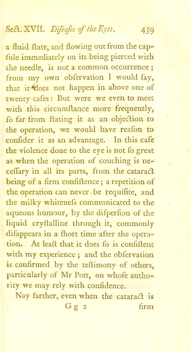 a fluid (late, and flowing out from die cap- fule immediately on its being pierced with the needle, is not a common occurrence ; from my own obfervation I would fay, that it Moes not happen in above one of twenty cafes: But were we even to meet with this circumftance more frequently, fo far from ftating it as an objection to the operation, we would have reafon to conflder it as an advantage. In this cafe the violence done to the eye is not fo great as when the operation of couching is ne- ceflTary in all its parts, from the cataradl being of a firm confiflence; a repetition of the operation can never be requifite, and the milky whitenefs communicated to the aqueous humour, by the difperfion of the liquid cryftalline through it, commonly difappears in a fliort time after the opera- tion. At leaft that it does fo is confiftent with my experience ; and the obfervation is confirmed by the teftimony of others, particularly of Mr Pott, on whofe autho- rity we may rely with confidence. Nay farther, even when the cataradl is G g 2 firm