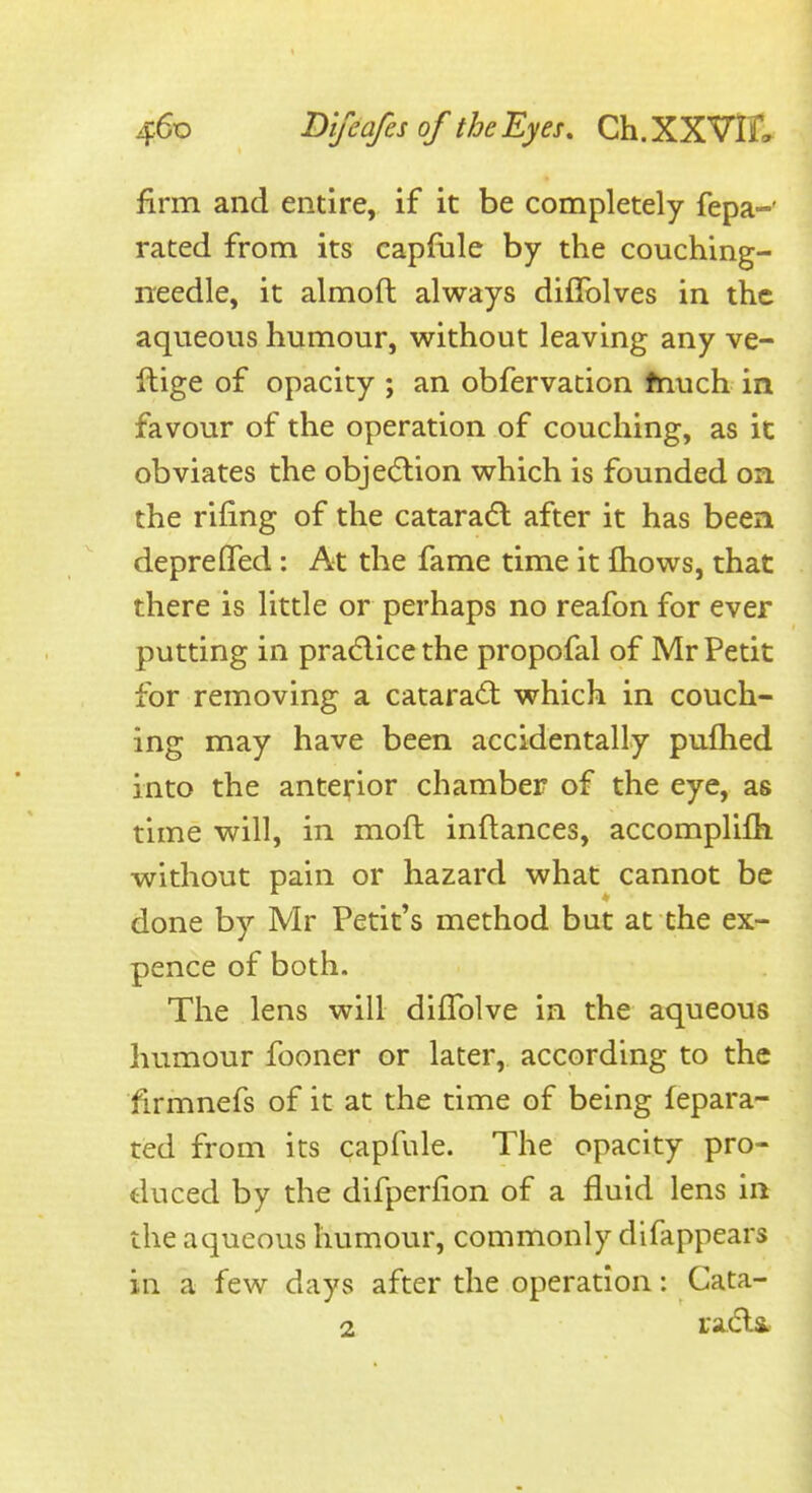 firm and entire, if it be completely fepa-' rated from its capfiile by the couching- needle, it almoft always diflblves in the aqueous humour, without leaving any ve- llige of opacity ; an obfervation fnuch in favour of the operation of couching, as it obviates the objedlion which is founded on the rifing of the cataradl after it has been depreflfed: At the fame time it fliows, that there is little or perhaps no reafon for ever putting in prad-icethe propofal of Mr Petit for removing a catara<lt which in couch- ing may have been accidentally puflied into the antei^ior chamber of the eye, as time will, in mofl inftances, accomplifli without pain or hazard what cannot be done by Mr Petit's method but at the ex- pence of both. The lens will difTolve in the aqueous humour fooner or later, according to the firmnefs of it at the time of being fepara- ted from its capfule. The opacity pro- duced by the difperfion of a fluid lens in the aqueous humour, commonly difappears in a few days after the operation: Cata-