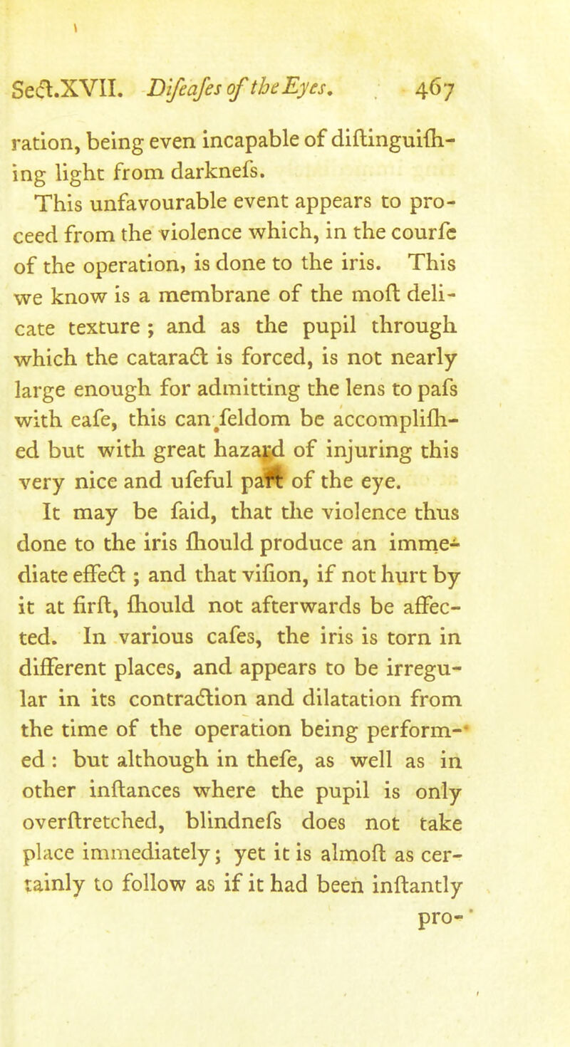 ration, being even incapable of diftinguiih- ing light from darknefs. This unfavourable event appears to pro- ceed from the violence which, in the courfc of the operation, is done to the iris. This we know is a membrane of the moft deli- cate texture ; and as the pupil through which the cataradl is forced, is not nearly- large enough for admitting the lens to pafs with eafe, this can/eldom be accomplifh- ed but with great hazagd of injuring this very nice and ufeful paft of the eye. It may be faid, that tlie violence thus done to the iris fliould produce an imme- diate efFedl; and that vifion, if not hurt by it at firft, fliould not afterwards be affec- ted. In various cafes, the iris is torn in different places, and appears to be irregu- lar in its contra6lion and dilatation from the time of the operation being perform-* ed : but although in thefe, as well as in other inflances where the pupil is only overflretched, blindnefs does not take place immediately; yet it is almofl as cer- tainly to follow as if it had been inftantly pro^* t