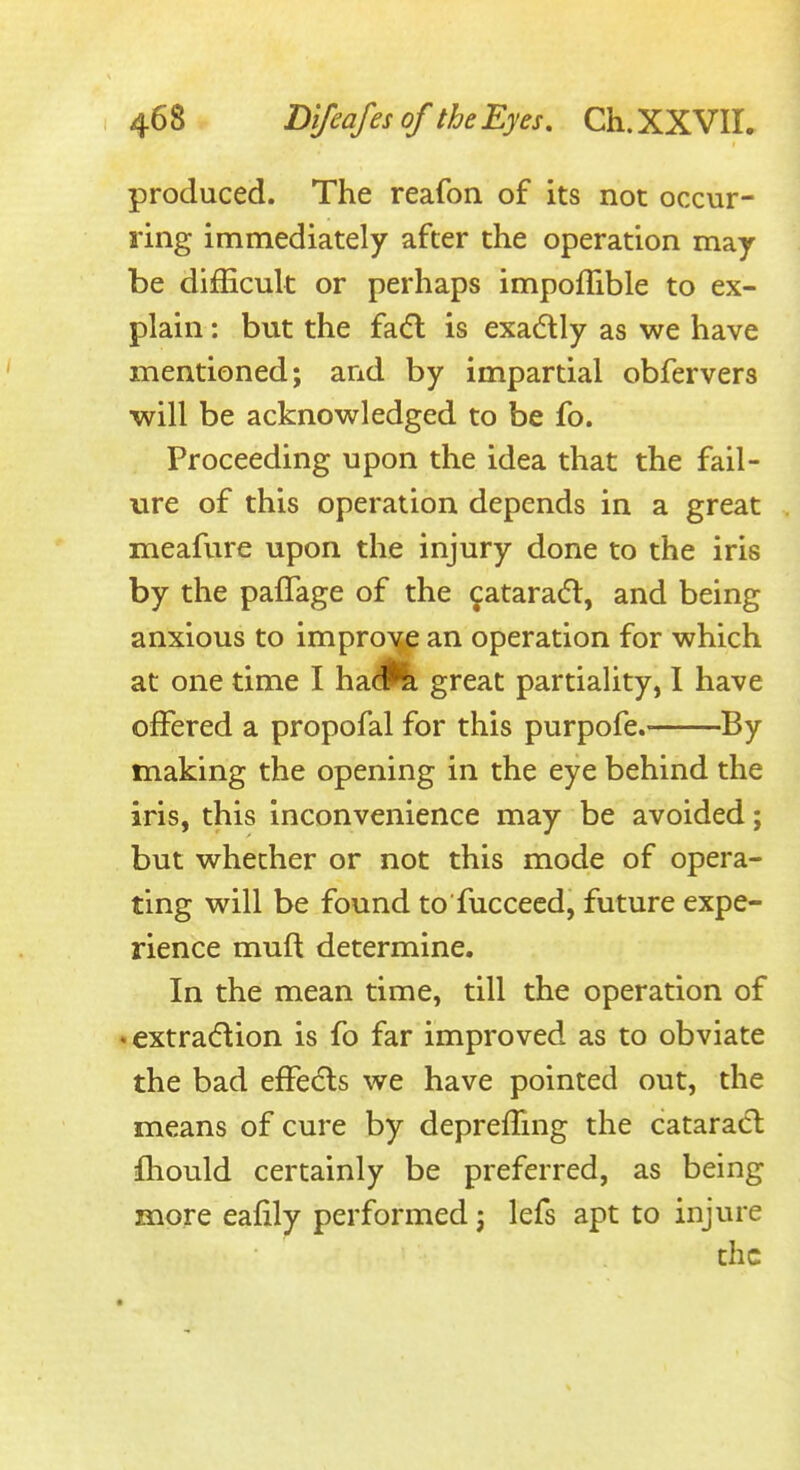 produced. The reafon of its not occur- ring immediately after the operation may- be difficult or perhaps impoflible to ex- plain : but the fa(5l is exadtly as we have mentioned; and by impartial obfervers ■will be acknowledged to be fo. Proceeding upon the idea that the fail- ure of this operation depends in a great meafure upon the injury done to the iris by the pafTage of the cataraifl, and being anxious to improve an operation for which at one time I \\2L&k great partiality, 1 have offered a propofal for this purpofe. By making the opening in the eye behind the iris, this inconvenience may be avoided; but whether or not this mode of opera- ting will be found to fuccecd, future expe- rience muft determine. In the mean time, till the operation of • extradion is fo far improved as to obviate the bad effects we have pointed out, the means of cure by depreffing the catarad; iOiould certainly be preferred, as being more eafily performed j lefs apt to injure the