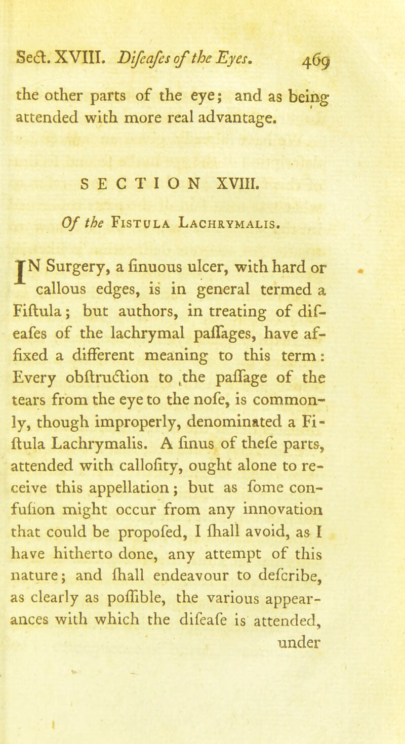 the other parts of the eye; and as being attended with more real advantage. SECTION XVIII. Of the Fistula Lachrymalis. JN Surgery, a finuous ulcer, with hard or callous edges, is in general termed a Fiftula; but authors, in treating of dif- eafes of the lachrymal paflages, have af- fixed a different meaning to this term: Every obftrudtion to ,the palTage of the tears from the eye to the nofe, is common- ly, though improperly, denominated a Fi- ftula Lachrymalis. A finus of thefe parts, attended with callofity, ought alone to re- ceive this appellation; but as fome con- fufion might occur from any innovation that could be propofed, I fhall avoid, as I have hitherto done, any attempt of this nature; and fhall endeavour to defcribe, as clearly as poffible, the various appear- ances with which the difeafe is attended, under I