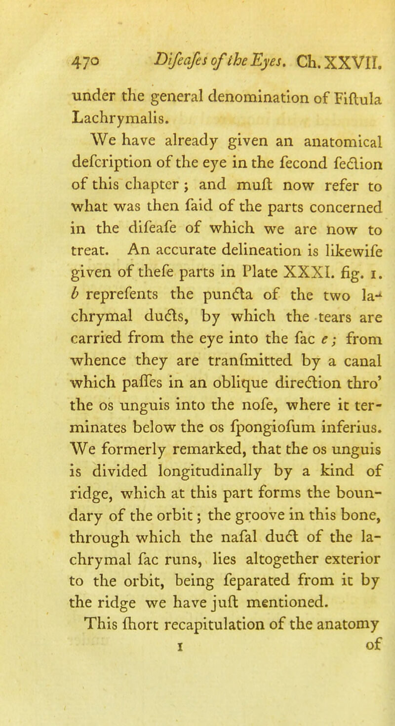 under the general denomination of Fiftula Lachrymalis. We have already given an anatomical defcription of the eye in the fecond fedlion of this chapter; and muft now refer to what was then faid of the parts concerned in the difeafe of which we are now to treat. An accurate delineation is hkewife given of thefe parts in Plate XXXI. fig. i. b reprefents the pun(5la of the two la-* chrymal du6ts, by which the -tears are carried from the eye into the fac e; from whence they are tranfmitted by a canal which pafles in an oblique dire(5lion thro' the OS unguis into the nofe, where it ter- minates below the os fpongiofum inferius. We formerly remarked, that the os unguis is divided longitudinally by a kind of ridge, which at this part forms the boun- dary of the orbit; the groove in this bone, through which the nafal dudl of the la- chrymal fac runs, lies altogether exterior to the orbit, being feparated from it by the ridge we have juft mentioned. This fhort recapitulation of the anatomy I of